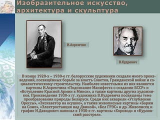 И.Ахремчик

В.Кудревич

В конце 1920-х – 1930-е гг. белорусские художники создали много произведений, посвящённых борьбе за власть Советов, Гражданской войне и социалистическому строительству. Наиболее известными из них являются
картины И.Ахремчика «Подписание Манифеста о создании БССР» и
«Вступление Красной Армии в Минск», а также картины других художников. Произведения 1930-х гг. художника В.Кудревича посвящены теме
преобразования природы Беларуси. Среди них акварели «Углубление
Орессы», «Экскаватор на осушке», а также живописные картины «Баржи
на Соже», «Электростанция над Двиной», «Бел ГРЭС» и др. Живописец и
график И.Давидович написал в 1930-е гг. картины «Хоровод» и «Курловский расстрел».

 