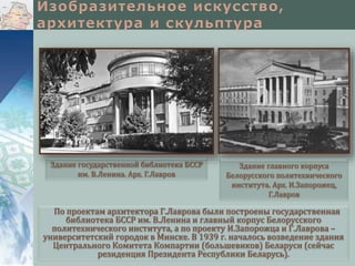 Здание государственной библиотека БССР
им. В.Ленина. Арх. Г.Лавров

Здание главного корпуса
Белорусского политехнического
института. Арх. И.Запорожец,
Г.Лавров

По проектам архитектора Г.Лаврова были построены государственная
библиотека БССР им. В.Ленина и главный корпус Белорусского
политехнического института, а по проекту И.Запорожца и Г.Лаврова –
университетский городок в Минске. В 1939 г. началось возведение здания
Центрального Комитета Компартии (большевиков) Беларуси (сейчас
резиденция Президента Республики Беларусь).

 