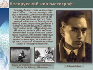 Развитие белорусского кинематографа в 1930-е гг. связано в первую очередь с именем выдающегося режиссёра
В.Корш-Саблина. Главное место в его
творчестве занимали ленты о Гражданской войне (он сам был её участником) и революционном движении в
Беларуси. Среди созданных им художественных лент – «Первый взвод»,
«Искатели счастья», «Моя любовь»,
«Солнечный поход», «Золотые огни»,
«Дочь Родины», «Огненные годы» и др.
К числу первых произведений белорусского киноискусства принадлежат
фильмы для детей «Полесские робинзоны» и «Концерт Бетховена».

Кадры из фильма «Полесские робинзоны».
1934 г. Реж. И.Бахар, Л.Молчанов

В.Корш-Саблин

 