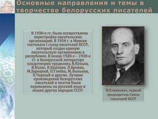 В 1930-е гг. была осуществлена
перестройка писательских
организаций. В 1934 г. в Минске
состоялся I съезд писателей БССР,
который создал единую
писательскую организацию в
республике. В конце 1920-х – 1930-е
гг. в белорусской литературе
плодотворно трудились Я.Купала,
Я.Колас, К.Крапива, П.Бровка,
М.Зарецкий, П.Глебка, М.Лыньков,
К.Чорный и другие. Лучшие
произведения белорусских
писателей и поэтов были
переведены на русский язык и
языки других народов СССР.

М.Климкович, первый
председатель Союза
писателей БССР

 