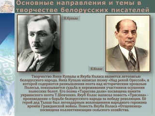 Я.Купала

Я.Колас

Творчество Янки Купалы и Якуба Коласа является летописью
белорусского народа. Янка Купала написал поэму «Над рекой Орессой», в
которой содержатся размышления поэта над историческим прошлым
Полесья, показывается судьба и переживания участников осушения
полесских болот. Его поэма «Тарасова доля» посвящена памяти
украинского поэта Т.Шевченко. Якуб Колас написал повесть «Трясина» произведение о борьбе белорусского народа за победу революции. Её
герой дед Талаш был легендарным воплощением народного героизма
времён Гражданской войны. Повесть Якуба Коласа «Отщепенец»
посвящена коллективизации сельского хозяйства.

 