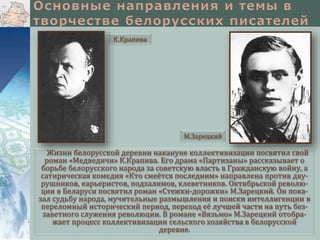 К.Крапива

М.Зарецкий

Жизни белорусской деревни накануне коллективизации посвятил свой
роман «Медведичи» К.Крапива. Его драма «Партизаны» рассказывает о
борьбе белорусского народа за советскую власть в Гражданскую войну, а
сатирическая комедия «Кто смеётся последним» направлена против двурушников, карьеристов, подхалимов, клеветников. Октябрьской революции в Беларуси посвятил роман «Стежки-дорожки» М.Зарецкий. Он показал судьбу народа, мучительные размышления и поиски интеллигенции в
переломный исторический период, переход её лучшей части на путь беззаветного служения революции. В романе «Вязьмо» М.Зарецкий отображает процесс коллективизации сельского хозяйства в белорусской
деревне.

 