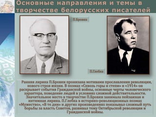 П.Бровка

П.Глебка

Ранняя лирика П.Бровки пронизана мотивами прославления революции,
нового строя жизни. В поэмах «Сквозь горы и степи» и «1914» он
раскрывает события Гражданской войны, основные черты человеческого
характера, поведение людей в условиях сложной действительности.
Значительное место в творчестве П.Бровки занимала пейзажная и
интимная лирика. П.Глебка в историко-революционных поэмах
«Мужество», «В те дни» и других произведениях показывал сложный путь
борьбы за власть Советов, развивал тему Октябрьской революции и
Гражданской войны.

 