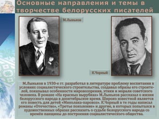 М.Лыньков

К.Чорный

М.Лыньков в 1930-е гг. разработал в литературе проблему воспитания в
условиях социалистического строительства, создавал образы его строителей, показывал особенности мировоззрения, этики и морали советского
человека. В романе «На красных вырубках» М.Лыньков рассказал о жизни
белорусского народа в дооктябрьское время. Широко известной является
его повесть для детей «Миколака-паровоз». К.Чорный в те годы написал
романы «Отечество», «Третье поколение» и другие, в которых попытался в
художественных образах рассказать о судьбе белорусского народа со
времён панщины до построения социалистического общества.

 