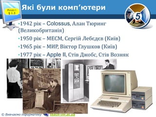 5
© Вивчаємо інформатику teach-inf.at.ua
Які були комп’ютери
www.teach-inf.at.ua
•1942 рік – Colossus, Алан Тюринг
(Великобританія)
•1950 рік – МЕСМ, Сергій Лебєдєв (Київ)
•1965 рік – МИР, Віктор Глушков (Київ)
•1977 рік – Apple II, Стів Джобс, Стів Возняк
Розділ 1
§ 1.3
 