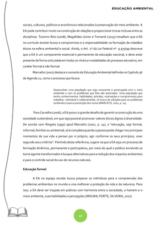 10
sociais, culturais, políticos e econômicos relacionados à preservação do meio ambiente. A
EA pode contribuir muito na construção de relações e proporcionar trocas mútuas entre as
disciplinas. Tozonni-Reis (2008), Magalhães-Júnior e Tomanik (2013) ressaltam que a EA
no currículo escolar busca o compromisso e a responsabilidade na formação de cidadãos
éticos na esfera ambiental e social. Ainda, o Art. 2º da Lei Federal nº. 9.975/99 descreve
que a EA é um componente essencial e permanente da educação nacional, e deve estar
presente de forma articulada em todos os níveis e modalidades do processo educativo, em
caráter formal e não formal.
Marcatto (2002) destaca o conceito de Educação Ambiental definida no Capítulo 36
da Agenda 21, como o processo que busca:
Desenvolver uma população que seja consciente e preocupada com o meio
ambiente e com os problemas que lhes são associados. Uma população que
tenha conhecimentos, habilidades, atitudes, motivações e compromissos para
trabalhar, individual e coletivamente, na busca de soluções para os problemas
existentes e para a prevenção dos novos (MARCATO, 2002, p. 14).
Para Carvalho (2006), a EApossui ogrande desafiodegarantiraconstruçãodeuma
sociedade sustentável, em que seja possível promover valores éticos dignos à diversidade.
De acordo com Reigota (1997) apud Marcatto (2002, p. 14), a “educação, seja formal,
informal, familiar ou ambiental, só é completa quando a pessoa pode chegar nos principais
momentos de sua vida a pensar por si próprio, agir conforme os seus princípios, viver
segundo seus critérios”. Partindo desta referência, sugere-se que a EA seja um processo de
formação dinâmico, permanente e participativo, por meio do qual o público envolvido se
torne agente transformador e busque alternativas para a redução dos impactos ambientais
e para o controle social do uso de recursos naturais.
Educação formal
A EA no espaço escolar busca preparar os indivíduos para a compreensão dos
problemas ambientais no mundo e visa melhorar a proteção da vida e da natureza. Para
isso, a EA deve ser traçada em práticas com harmonia entre a sociedade, o homem e o
meio ambiente, suas habilidades e percepções (MOURA; FORTE; SILVEIRA, 2017).
 