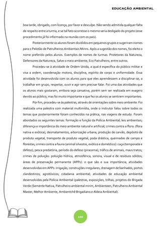 100
boa tarde, obrigado, com licença, por favor e desculpe. Não sendo admitida qualquer falta
de respeito entre a turma, e se tal fato ocorresse o mesmo seria desligado do projeto (esse
procedimento já foi informado na reunião com os pais).
Posteriormente os alunos foram divididos em pequenos grupos e sugeriram nomes
para o Pelotão de Patrulheiros Ambientais Mirins. Após a sugestão dos nomes, foi eleito o
nome preferido pelos alunos. Exemplos de nomes de turmas: Protetores da Natureza,
Defensores da Natureza, Salve o meio ambiente, Eco Patrulheiro, entre outros.
Procedeu-se à atividade de Ordem Unida, a qual é específica do público militar e
visa a ordem, coordenação motora, disciplina, espírito de corpo e uniformidade. Essa
atividade foi desenvolvida com os alunos para que eles aprendessem a disciplinar-se, a
trabalhar em grupo, respeitar, ouvir e agir sem precisar falar. Foi uma das atividades que
os alunos mais gostaram, embora seja cansativa, porém sem ser realizada em exagero
devido ao público, mas foi muito importante e que fez os alunos se sentirem importantes.
Por fim, procedeu-se às palestras, através de orientações sobre meio ambiente. Foi
realizada uma palestra com material multimídia, onde o instrutor falou sobre todos os
temas que posteriormente foram conhecidos na prática, nas viagens de estudo. Foram
abordados os seguintes temas: formação e função da Polícia Ambiental; leis ambientais;
diferença e importância do meio ambiente natural e artificial; crimes contra a flora: (flora
nativa e exótica), desmatamentos, arborização urbana, produção de carvão, depósito de
produto vegetal, transporte de produto vegetal, poda drástica, queimadas de campo e
florestas; crimes contra a fauna (animal silvestre, exótico e doméstico): caça (temporada e
defeso), pesca predatória, período do defeso (piracema), tráfico de animais, maus tratos;
crimes de poluição: poluição hídrica, atmosférica, sonora, visual e de resíduos sólidos;
áreas de preservação permanente (APPs): o que são e sua importância; atividades
desenvolvidas em APPs: irrigação, construções irregulares, drenagem de banhados, portos
clandestinos; agrotóxicos; cidadania ambiental; atividades de educação ambiental
desenvolvidas pela Polícia Ambiental (palestras, exposições, trilhas, projetos do Brigada
Verde (Semente Nativa, Patrulheiro ambiental mirim, Ambienteen, Patrulheiro Ambiental
Master, Melhor Ambiente, Ambientchê Brigadiano e Aldeia Ambiental).
 