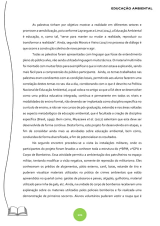 101
As palestras tinham por objetivo mostrar a realidade em diferentes setores e
promover a sensibilização, pois conformeLayrargues e Lima (2014), a Educação Ambiental
é educação, e, como tal, "serve para manter ou mudar a realidade, reproduzir ou
transformar a realidade”. Ainda, segundo Morais e Vieira (2017) no processo de diálogo é
que ocorre a construção coletiva de novo pensar e agir.
Todas as palestras foram apresentadas com linguajar que fosse de entendimento
pleno do público alvo, não sendo utilizada linguagem muito técnica. O material multimídia
foi montado com muitas fotos para exemplificar o que o instrutor estava explicando, sendo
mais fácil para a compreensão do público participante. Ainda, os temas trabalhados nas
palestras eram condizentes com as condições locais, permitindo aos alunos fazerem uma
correlação destes temas no seu dia-a-dia, corroborando com o que é descrito na Política
Nacional de Educação Ambiental, a qual coloca no artigo 10 que a EA deve se desenvolver
como uma prática educativa integrada, contínua e permanente em todos os níveis e
modalidades do ensino formal, não devendo ser implantada como disciplina específica no
currículo de ensino; a não ser nos cursos de pós-graduação, extensão e nas áreas voltadas
ao aspecto metodológico da educação ambiental, que é facultada a criação de disciplina
específica (Brasil, 1999). Bem como, Miyazawa et al. (2017) salientam que esta deve ser
desenvolvida de forma contínua. Desta forma, este projeto foi desenvolvido em etapas, a
fim de consolidar ainda mais as atividades sobre educação ambiental, bem como,
conduzidas de forma diversificada, a fim de potencializar os resultados.
No segundo encontro procedeu-se a visita às instalações militares, onde os
participantes do projeto foram levados a conhecer toda a estrutura do 7ºBPM, 2ºGPA e
Corpo de Bombeiros. Essa atividade permitiu a ambientação dos patrulheiros no espaço
militar, tentando modificar a visão negativa, somente de repressão do militarismo. Eles
conheceram os prédios de alojamentos, pátio externo, canil, baias, estande de tiro e
puderam visualizar materiais utilizados na prática de crimes ambientais que estão
apreendidos no quartel como: gaiolas de pássaros e peixes, alçapão, guilhotina, material
utilizado para rinha de galo, etc. Ainda, na unidade do corpo de bombeiros receberam uma
explanação sobre os materiais utilizados pelos policiais bombeiros e foi realizada uma
demonstração de primeiros socorros. Alunos voluntários puderam vestir a roupa que é
 