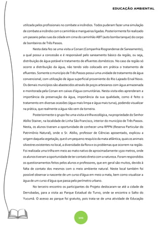 102
utilizada pelos profissionais no combate a incêndios. Todos puderam fazer uma simulação
decombate aincêndiocom ocaminhãoe mangueirasligadas. Posteriormente foirealizado
um passeio pelas ruas da cidade em cima do caminhão ABT (auto bomba tanque) do corpo
de bombeiros de Três Passos.
Nesta data fez-se uma visita a Corsan (Companhia Riograndense de Saneamento),
a qual possui a concessão e é responsável pelo saneamento básico da região, ou seja,
distribuição de água potável e tratamento de efluentes domésticos. No caso da região só
ocorre a distribuição da água, não tendo sido colocado em prática o tratamento de
efluentes. Somente o município deTrês Passos possui uma unidade de tratamento de água
convencional, com utilização de água superficial proveniente do Rio Lajeado Erval Novo.
Os demais municípios são abastecidos através de poços artesianos com água armazenada
e monitorada pela Corsan em caixas d’água comunitárias. Nesta visita eles aprenderam a
importância da preservação da água, importância da sua qualidade, como é feito o
tratamento em diversas ocasiões (água mais limpa e água mais turva), podendo visualizar
na prática, que realmente a água não vem da torneira.
Posteriormente o grupo fez uma visita a trilha ecológica, na propriedade do Senhor
Abílio Stainer, na localidade de Linha São Francisco, interior do município de Três Passos.
Nesta, os alunos tiveram a oportunidade de conhecer uma RPPN (Reserva Particular do
Patrimônio Natural), onde o Sr. Abílio, professor de Ciências aposentado, explicou a
origem daquelavegetação, que é um pequenoresquício damata atlântica, quaisos animais
silvestres existentes no local, a diversidade da flora e os problemas que ocorrem na região.
Foi realizada uma trilha em meio ao mato nativo de aproximadamente 1500 metros, onde
osalunostiveram a oportunidadedetercontato diretocom anatureza. Foram respondidos
os questionamentos feitos pelos alunos e professores, que em geral são muitos, devido à
falta de contato dos mesmos com o meio ambiente natural. Neste local também foi
possível observar a nascente de um curso d’água em meio a mata, bem como visualizar a
água de um curso d’água que passa pelo perímetro urbano.
No terceiro encontro os participantes do Projeto deslocaram-se até a cidade de
Derrubadas, para a visita ao Parque Estadual do Turvo, onde se encontra o Salto do
Yucumã. O acesso ao parque foi gratuito, pois trata-se de uma atividade de Educação
 