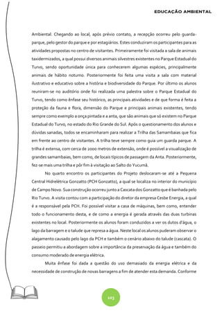 103
Ambiental. Chegando ao local, após prévio contato, a recepção ocorreu pelo guarda-
parque, pelo gestor do parque e por estagiários. Estes conduziram os participantes para as
atividades propostas no centro de visitantes. Primeiramente foi visitada a sala de animais
taxidermizados, a qual possui diversos animais silvestres existentes no Parque Estadual do
Turvo, sendo oportunidade única para conhecerem algumas espécies, principalmente
animais de hábito noturno. Posteriormente foi feita uma visita a sala com material
ilustrativo e educativo sobre a história e biodiversidade do Parque. Por último os alunos
reuniram-se no auditório onde foi realizada uma palestra sobre o Parque Estadual do
Turvo, tendo como ênfase seu histórico, as principais atividades e de que forma é feita a
proteção da fauna e flora, dimensão do Parque e principais animais existentes, tendo
sempre como exemplo a onça pintada e a anta, que são animais que só existem no Parque
Estadual do Turvo, no estado do Rio Grande do Sul. Após o questionamento dos alunos e
dúvidas sanadas, todos se encaminharam para realizar a Trilha das Samambaias que fica
em frente ao centro de visitantes. A trilha teve sempre como guia um guarda parque. A
trilha é extensa, com cerca de 2000 metros de extensão, onde é possível a visualização de
grandes samambaias, bem como, de locais típicos de passagem da Anta. Posteriormente,
fez-se mais uma trilha e pôr fim à visitação ao Salto do Yucumã.
No quarto encontro os participantes do Projeto deslocaram-se até a Pequena
Central Hidrelétrica Gonzatto (PCH Gonzatto), a qual se localiza no interior do município
de Campo Novo. Sua construção ocorreu junto a Cascata dos Gonzatto que é banhada pelo
Rio Turvo. A visita contou com a participação do diretor da empresa Cesbe Energia, a qual
é a responsável pela PCH. Foi possível visitar a casa de máquinas, bem como, entender
todo o funcionamento desta, e de como a energia é gerada através das duas turbinas
existentes no local. Posteriormente os alunos foram conduzidos a ver os dutos d’água, o
lago da barragem e o talude que represa a água. Neste local os alunos puderam observar o
alagamento causado pelo lago da PCH e também o cenário abaixo do talude (cascata). O
passeio permitiu a abordagem sobre a importância da preservação da água e também do
consumo moderado de energia elétrica.
Muita ênfase foi dada a questão do uso demasiado da energia elétrica e da
necessidade de construção de novas barragens a fim de atender esta demanda. Conforme
 