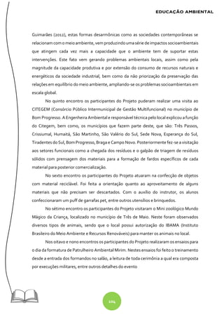 104
Guimarães (2012), estas formas desarmônicas como as sociedades contemporâneas se
relacionam com omeioambiente, vem produzindoumasérie deimpactos socioambientais
que atingem cada vez mais a capacidade que o ambiente tem de suportar estas
intervenções. Este fato vem gerando problemas ambientais locais, assim como pela
magnitude da capacidade produtiva e por extensão do consumo de recursos naturais e
energéticos da sociedade industrial, bem como da não priorização da preservação das
relações em equilíbrio do meio ambiente, ampliando-se os problemas socioambientais em
escala global.
No quinto encontro os participantes do Projeto puderam realizar uma visita ao
CITEGEM (Consórcio Público Intermunicipal de Gestão Multifuncional) no município de
Bom Progresso. A Engenheira Ambiental e responsável técnica pelo local explicou a função
do Citegem, bem como, os municípios que fazem parte deste, que são: Três Passos,
Crissiumal, Humaitá, São Martinho, São Valério do Sul, Sede Nova, Esperança do Sul,
Tiradentes do Sul, Bom Progresso, Braga e Campo Novo. Posteriormente fez-se a visitação
aos setores funcionais como a chegada dos resíduos e o galpão de triagem de resíduos
sólidos com prensagem dos materiais para a formação de fardos específicos de cada
material para posterior comercialização.
No sexto encontro os participantes do Projeto atuaram na confecção de objetos
com material reciclável. Foi feita a orientação quanto ao aproveitamento de alguns
materiais que não precisam ser descartados. Com o auxílio do instrutor, os alunos
confeccionaram um puff de garrafas pet, entre outros utensílios e brinquedos.
No sétimo encontro os participantes do Projeto visitaram o Mini zoológico Mundo
Mágico da Criança, localizado no município de Três de Maio. Neste foram observados
diversos tipos de animais, sendo que o local possui autorização do IBAMA (Instituto
Brasileiro do Meio Ambiente e Recursos Renováveis) para manter os animais no local.
Nos oitavo e nono encontros os participantes do Projeto realizaram os ensaios para
o dia da formatura de Patrulheiro Ambiental Mirim. Nestes ensaios foi feito o treinamento
desde a entrada dos formandos no salão, a leitura de toda cerimônia a qual era composta
por execuções militares, entre outros detalhes do evento
 