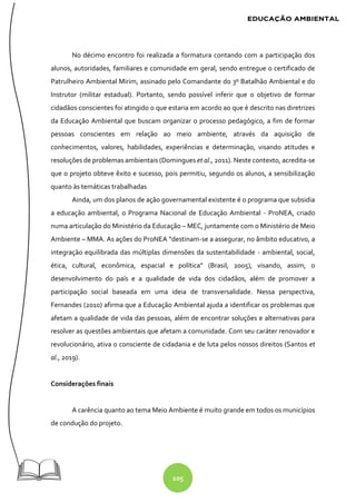 105
No décimo encontro foi realizada a formatura contando com a participação dos
alunos, autoridades, familiares e comunidade em geral, sendo entregue o certificado de
Patrulheiro Ambiental Mirim, assinado pelo Comandante do 3º Batalhão Ambiental e do
Instrutor (militar estadual). Portanto, sendo possível inferir que o objetivo de formar
cidadãos conscientes foi atingido o que estaria em acordo ao que é descrito nas diretrizes
da Educação Ambiental que buscam organizar o processo pedagógico, a fim de formar
pessoas conscientes em relação ao meio ambiente, através da aquisição de
conhecimentos, valores, habilidades, experiências e determinação, visando atitudes e
resoluções de problemas ambientais (Domingues et al., 2011). Neste contexto, acredita-se
que o projeto obteve êxito e sucesso, pois permitiu, segundo os alunos, a sensibilização
quanto às temáticas trabalhadas
Ainda, um dos planos de ação governamental existente é o programa que subsidia
a educação ambiental, o Programa Nacional de Educação Ambiental - ProNEA, criado
numa articulação do Ministério da Educação – MEC, juntamente com o Ministério de Meio
Ambiente – MMA. As ações do ProNEA “destinam-se a assegurar, no âmbito educativo, a
integração equilibrada das múltiplas dimensões da sustentabilidade - ambiental, social,
ética, cultural, econômica, espacial e política” (Brasil, 2005), visando, assim, o
desenvolvimento do país e a qualidade de vida dos cidadãos, além de promover a
participação social baseada em uma ideia de transversalidade. Nessa perspectiva,
Fernandes (2010) afirma que a Educação Ambiental ajuda a identificar os problemas que
afetam a qualidade de vida das pessoas, além de encontrar soluções e alternativas para
resolver as questões ambientais que afetam a comunidade. Com seu caráter renovador e
revolucionário, ativa o consciente de cidadania e de luta pelos nossos direitos (Santos et
al., 2019).
Considerações finais
A carência quanto ao tema Meio Ambiente é muito grande em todos os municípios
de condução do projeto.
 