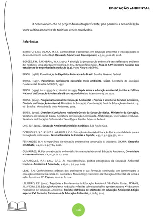106
O desenvolvimento do projeto foi muito gratificante, pois permitiu a sensibilização
sobre a ética ambiental de todos os atores envolvidos.
Referências
BARRETO, L.M.; VILAÇA, M.T.T. Controvérsias e consensos em educação ambiental e educação para o
desenvolvimento sustentável. Research, Society and Development, v.7, n.5, p.01-18, 2018.
BORGES, F.H.; TACHIBANA, W.K. (2005). A evolução dapreocupação ambiental e seus reflexos no ambiente
dos negócios: uma abordagem histórica. In R.G. Barbastefano (Org.), Atas do XXV Encontro nacional dos
estudantes de engenharia de produção (s.p). Porto Alegre: ABEPRO.
BRASIL. (1988). Constituição da República Federativa do Brasil. Brasília: Governo Federal.
BRASIL. (1997). Parâmetros curriculares nacionais: meio ambiente, saúde. Secretaria de Educação
Fundamental. Brasília: MEC/SEF, 1997.
BRASIL. (1999). Lei n. 9795, de 27 de abril de 1999. Dispõe sobre a educação ambiental, institui a. Política
Nacional de Educação Ambiental e dá outras providências. Acesso em 04 jun.2020.
BRASIL. (2005). Programa Nacional De Educação Ambiental - ProNea / Ministério do Meio Ambiente,
Diretoria de Educação Ambiental; Ministério da Educação. Coordenação Geral de Educação Ambiental. - 3.
ed - Brasília : Ministério do Meio Ambiente, 2005.
BRASIL. (2013). Diretrizes Curriculares Nacionais Gerais da Educação Básica. Ministério da Educação.
Secretaria de Educação Básica, Secretaria de Educação Continuada, Alfabetização, Diversidade e Inclusão.
Secretaria de Educação Profissional e Tecnológica. Brasília: Governo Federal.
DIAS, G.F. (2004). Educação Ambiental princípios e práticas. São Paulo: Gaia.
DOMINGUES, S.C.; KUNZ, E.; ARAÚJO, L.C.G. Educação Ambiental e Educação Física: possibilidades para a
formação de professores. Revista Brasileira de Ciências e Esporte, v.33, n.3, p.559-571, 2011.
FERNANDES, D.N. A importância da educação ambiental na construção da cidadania. OKARA: Geografia
em debate, v.4, n.1-2, p.77-84, 2010.
GUIMARÃES, M. Por uma educação ambiental crítica na sociedade atual. Educação Ambiental, Diversidade
e Sustentabilidade, v.1, n.1, p.11-22, 2012.
LAYRARGUES, P.P.; LIMA, GF.C. As macrotendências político-pedagógicas da Educação Ambiental
brasileira. Ambiente & Sociedade, v.17, n.1, p.23-40, 2014.
LEME, T.N. Conhecimentos práticos dos professores e sua formação continuada: um caminho para a
educação ambiental na escola. In: Guimarães, Mauro (Org.): Caminhos da Educação Ambiental: da forma à
ação. Campinas, SP: Papirus, 2010. p. 87-112.
LOUREIRO, C.F. (2004). Trajetórias e Fundamentos da Educação Ambiental. São Paulo: Cortez. MORAIS,
J.L.; VIEIRA, S.R. Educação Ambiental na Escola: reflexões sobre os trabalhos apresentados no XVI Encontro
Paranaense de Educação Ambiental. Revista Eletrônica de Mestrado em Educação Ambiental, Edição
especial XVI Encontro Paranaense de Educação Ambiental, p.71-85, 2017.
 