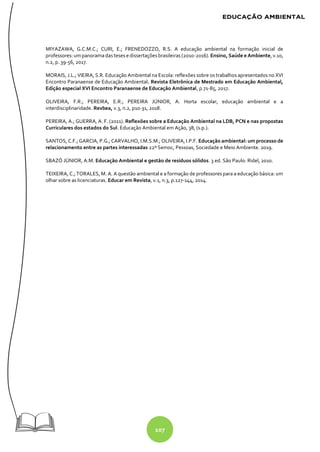 107
MIYAZAWA, G.C.M.C.; CURI, E.; FRENEDOZZO, R.S. A educação ambiental na formação inicial de
professores: um panoramadas teses e dissertações brasileiras (2010-2016). Ensino, Saúde e Ambiente, v.10,
n.2, p. 39-56, 2017.
MORAIS, J.L.; VIEIRA, S.R. Educação Ambiental na Escola: reflexões sobre os trabalhos apresentados no XVI
Encontro Paranaense de Educação Ambiental. Revista Eletrônica de Mestrado em Educação Ambiental,
Edição especial XVI Encontro Paranaense de Educação Ambiental, p.71-85, 2017.
OLIVEIRA, F.R.; PEREIRA, E.R.; PEREIRA JÚNIOR, A. Horta escolar, educação ambiental e a
interdisciplinaridade. Revbea, v.3, n.2, p10-31, 2018.
PEREIRA, A.; GUERRA, A. F. (2011). Reflexões sobre a Educação Ambiental na LDB, PCN e nas propostas
Curriculares dos estados do Sul. Educação Ambiental em Ação, 38, (s.p.).
SANTOS, C.F.; GARCIA, P.G.; CARVALHO, I.M.S.M.; OLIVEIRA, I.P.F. Educação ambiental: um processo de
relacionamento entre as partes interessadas 22º Semoc, Pessoas, Sociedade e Meio Ambiente. 2019.
SBAZÓ JÚNIOR, A.M. Educação Ambiental e gestão de resíduos sólidos. 3 ed. São Paulo: Ridel, 2010.
TEIXEIRA, C.; TORALES, M. A. A questão ambiental e a formação de professores para a educação básica: um
olhar sobre as licenciaturas. Educar em Revista, v.1, n.3, p.127-144, 2014.
 