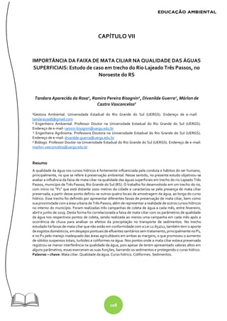 108
CAPÍTULO VII
IMPORTÂNCIA DA FAIXA DE MATA CILIAR NA QUALIDADE DAS ÁGUAS
SUPERFICIAIS: Estudo de caso em trecho do Rio Lajeado Três Passos, no
Noroeste do RS
Tandara Aparecida da Rosa1
, Ramiro Pereira Bisognin2
, Divanilde Guerra2
, Márlon de
Castro Vasconcelos2
¹Gestora Ambiental. Universidade Estadual do Rio Grande do Sul (UERGS). Endereço de e-mail:
tandara1998@gmail.com
² Engenheiro Ambiental. Professor Doutor na Universidade Estadual do Rio Grande do Sul (UERGS).
Endereço de e-mail: ramiro-bisognin@uergs.edu.br
² Engenheira Agrônoma. Professora Doutora na Universidade Estadual do Rio Grande do Sul (UERGS).
Endereço de e-mail: divanilde-guerra@uergs.edu.br
² Biólogo. Professor Doutor na Universidade Estadual do Rio Grande do Sul (UERGS). Endereço de e-mail:
marlon-vasconcelos@uergs.edu.br
Resumo
A qualidade da água nos cursos hídricos é fortemente influenciada pela conduta e hábitos do ser humano,
principalmente, no que se refere à preservação ambiental. Nesse sentido, no presente estudo objetivou-se
avaliar a influência da faixa de mata ciliar na qualidade das águas superficiais em trecho do rio Lajeado Três
Passos, município de Três Passos, Rio Grande do Sul (RS). O trabalho foi desenvolvido em um trecho do rio,
com início no “P1” que está distante 1000 metros da cidade e caracteriza-se pela presença de mata ciliar
preservada, a partir desse ponto definiu-se outros quatro locais de amostragem da água, ao longo do curso
hídrico. Esse trecho foi definido por apresentar diferentes faixas de preservação de mata ciliar, bem como
sua proximidade com a área urbana de Três Passos, além de representar arealidade de outros cursos hídricos
no interior do município. Foram realizadas três campanhas de coleta de água a cada mês, entre fevereiro,
abril e junho de 2019. Desta forma foi correlacionada a faixa de mata ciliar com os parâmetros de qualidade
da água nos respectivos pontos de coleta, sendo realizada ao menos uma campanha em cada mês após a
ocorrência de chuva para analisar os efeitos da precipitação no transporte de sedimentos. No trecho
estudado há faixas de mata ciliar que não estão em conformidade com a Lei 12.651/12, também tem o aporte
de esgotos domésticos, em despejos pontuais de efluentes sanitários sem tratamento, principalmente no P1,
e no P2 pelo manejo inadequado das áreas agricultáveis em ambas as margens, o que promoveu o aumento
de sólidos suspensos totais, turbidez e coliformes na água. Nos pontos onde a mata ciliar estava preservada
registrou-se menor interferência na qualidade da água, pois apesar de terem apresentado valores altos em
alguns parâmetros, essas exerceram as suas funções, barrando os sedimentos e protegendo o curso hídrico.
Palavras – chave: Mata ciliar. Qualidade da água. Curso hídrico. Coliformes. Sedimentos.
 