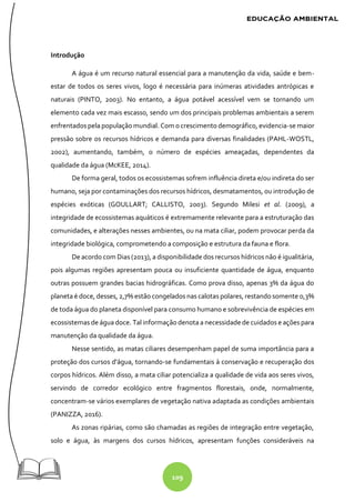 109
Introdução
A água é um recurso natural essencial para a manutenção da vida, saúde e bem-
estar de todos os seres vivos, logo é necessária para inúmeras atividades antrópicas e
naturais (PINTO, 2003). No entanto, a água potável acessível vem se tornando um
elemento cada vez mais escasso, sendo um dos principais problemas ambientais a serem
enfrentados pela população mundial. Com o crescimento demográfico, evidencia-se maior
pressão sobre os recursos hídricos e demanda para diversas finalidades (PAHL-WOSTL,
2002), aumentando, também, o número de espécies ameaçadas, dependentes da
qualidade da água (McKEE, 2014).
De forma geral, todos os ecossistemas sofrem influência direta e/ou indireta do ser
humano, seja por contaminações dos recursos hídricos, desmatamentos, ou introdução de
espécies exóticas (GOULLART; CALLISTO, 2003). Segundo Milesi et al. (2009), a
integridade de ecossistemas aquáticos é extremamente relevante para a estruturação das
comunidades, e alterações nesses ambientes, ou na mata ciliar, podem provocar perda da
integridade biológica, comprometendo a composição e estrutura da fauna e flora.
De acordo com Dias (2013), a disponibilidade dos recursos hídricos não é igualitária,
pois algumas regiões apresentam pouca ou insuficiente quantidade de água, enquanto
outras possuem grandes bacias hidrográficas. Como prova disso, apenas 3% da água do
planeta é doce, desses, 2,7% estão congelados nas calotas polares, restando somente 0,3%
de toda água do planeta disponível para consumo humano e sobrevivência de espécies em
ecossistemas de água doce. Tal informação denota a necessidade de cuidados e ações para
manutenção da qualidade da água.
Nesse sentido, as matas ciliares desempenham papel de suma importância para a
proteção dos cursos d'água, tornando-se fundamentais à conservação e recuperação dos
corpos hídricos. Além disso, a mata ciliar potencializa a qualidade de vida aos seres vivos,
servindo de corredor ecológico entre fragmentos florestais, onde, normalmente,
concentram-se vários exemplares de vegetação nativa adaptada as condições ambientais
(PANIZZA, 2016).
As zonas ripárias, como são chamadas as regiões de integração entre vegetação,
solo e água, às margens dos cursos hídricos, apresentam funções consideráveis na
 