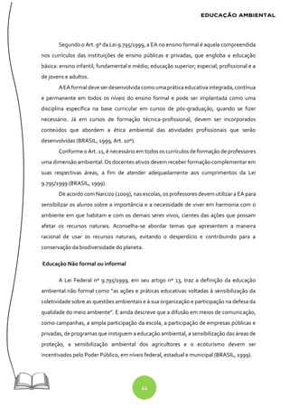 11
Segundo o Art. 9º da Lei 9.795/1999, a EA no ensino formal é aquela compreendida
nos currículos das instituições de ensino públicas e privadas, que engloba a educação
básica: ensino infantil, fundamental e médio; educação superior; especial; profissional e a
de jovens e adultos.
AEAformal deve serdesenvolvidacomo umaprática educativa integrada, contínua
e permanente em todos os níveis do ensino formal e pode ser implantada como uma
disciplina específica na base curricular em cursos de pós-graduação, quando se fizer
necessário. Já em cursos de formação técnica-profissional, devem ser incorporados
conteúdos que abordem a ética ambiental das atividades profissionais que serão
desenvolvidas (BRASIL, 1999, Art. 10º).
Conforme o Art. 11, é necessário em todos os currículos de formação de professores
uma dimensão ambiental. Os docentes ativos devem receber formação complementar em
suas respectivas áreas, a fim de atender adequadamente aos cumprimentos da Lei
9.795/1999 (BRASIL, 1999).
De acordo com Narcizo (2009), nas escolas, os professores devem utilizar a EA para
sensibilizar os alunos sobre a importância e a necessidade de viver em harmonia com o
ambiente em que habitam e com os demais seres vivos, cientes das ações que possam
afetar os recursos naturais. Aconselha-se abordar temas que apresentem a maneira
racional de usar os recursos naturais, evitando o desperdício e contribuindo para a
conservação da biodiversidade do planeta.
Educação Não formal ou informal
A Lei Federal nº 9.795/1999, em seu artigo nº 13, traz a definição da educação
ambiental não formal como “as ações e práticas educativas voltadas à sensibilização da
coletividade sobre as questões ambientais e à sua organização e participação na defesa da
qualidade do meio ambiente”. E ainda descreve que a difusão em meios de comunicação,
como campanhas, a ampla participação da escola, a participação de empresas públicas e
privadas, de programas que instiguem a educação ambiental, a sensibilização das áreas de
proteção, a sensibilização ambiental dos agricultores e o ecoturismo devem ser
incentivados pelo Poder Público, em níveis federal, estadual e municipal (BRASIL, 1999).
 