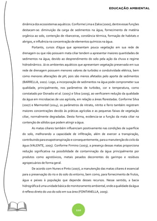 110
dinâmica dos ecossistemas aquáticos. Conforme Lima e Zakia (2000), dentre essas funções
destacam-se: diminuição da carga de sedimentos na água, fornecimento de matéria
orgânica ao solo, contenção de ribanceiras, constância térmica, formação de habitats e
abrigos, e influência na concentração de elementos químicos na água.
Portanto, cursos d'água que apresentam pouca vegetação em sua rede de
drenagem ou que não possuem mata ciliar tendem a apresentar maiores quantidades de
sedimentos na água, devido ao desprendimento do solo pela ação da chuva e regime
hidrodinâmico. Já os ambientes aquáticos que apresentam vegetação preservada em sua
rede de drenagem possuem menores valores de turbidez e condutividade elétrica, bem
como menores alterações de pH, pois são menos afetados pelo aporte de sedimentos
(BARRELLA, 2001). Logo, a incorporação de sedimentos na água pode comprometer sua
qualidade, principalmente, nos parâmetros de turbidez, cor e temperatura, como
constatado por Donadio et al. (2005) e Silva (2009), ao verificarem redução da qualidade
da água em microbacias de uso agrícola, em relação a áreas florestadas. Conforme Silva
(2007) e Marmontel (2014), os parâmetros de nitrato, nitrito e ferro também registram
maiores concentrações devido às práticas agrícolas e as pequenas faixas de vegetação
ciliar, normalmente degradadas. Desta forma, evidencia-se a função da mata ciliar na
contenção de sólidos que podem atingir a água.
As matas ciliares também influenciam positivamente nas condições de superfície
do solo, melhorando a capacidade de infiltração, além de exercer a transpiração,
contribuindo para evapotranspiração e consequentemente, para a manutenção do ciclo da
água (VALENTE, 2005). Conforme Firmino (2003), a presença dessas matas proporciona
redução significativa na possibilidade de contaminação da água principalmente por
produtos como agrotóxicos, metais pesados decorrentes do garimpo e resíduos
agropecuários de forma geral.
De acordo com Nunes e Pinto (2007), a manutenção das matas ciliares é essencial
para a preservação do rio e do solo do entorno, bem como, para fornecimento de frutos,
água e peixes à população que depende desses recursos. Nesse sentido, a bacia
hidrográficaé uma unidadebásica demonitoramento ambiental, ondeaqualidade daágua
é reflexo direto do uso do solo em sua área (FONTANELLA, 2009).
 