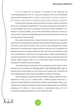 112
O rio em estudo tem sua nascente no município de Três Passos-RS, sob
coordenadas geográficas -27° 27’21” e -53° 55’ 57” e desagua noRio Turvo. As coordenadas
dos pontos de amostragem são: P1: -27° 26’ 4” e -53° 55’ 24”; P2: -27° 25’ 54” e -53° 55’ 02”;
P3: -27° 25’ 45” e -53° 54’ 46”; P4: -27° 25’ 37” e -53° 54’ 24”e P5: -27° 25’ 32” e -53° 54’ 07”.
Inicialmente foi mensurada a largura da faixa de mata ciliar existente no trecho de
estudo, com a utilização do Google Earth Pro. Em seguida, essa faixa foi confrontada com
as recomendações para áreas de preservação permanente (APPs) estipuladas na Lei
Federal nº 12.651/2012 (BRASIL, 2012), conforme dimensões da calha do curso hídrico, a
fim de verificar o atendimento da legislação vigente quanto à largura da faixa de mata ciliar
a ser preservada no trecho estudado.
Para análise da relação entre a largura da faixa de mata ciliar com o aporte de
sedimentosnocursod’águaforam realizadastrêscampanhasdecoleta deáguano Lajeado
Três Passos a cada mês, em fevereiro, abril e junho de 2019, totalizando nove coletas.
Desta forma, foi correlacionada a largura da faixa de mata ciliar com os parâmetros de
qualidade da água nos respectivos pontos de coleta. Pelo menos uma campanha a cada
mês foi realizada após a ocorrência de chuva para analisar os efeitos da precipitação no
transporte de sedimentos. Esta análise foi realizada com base nos parâmetros físicos de
turbidez, sólidos suspensos totais e cor. As outras duas coletas em cada mês foram
realizadas sem interferências de precipitações.
As amostras de água, de cada ponto, foram coletadas em frascos âmbar de 1 litro,
seguindo-se as recomendações das NBR 9897 (ABNT, 1987) e NBR 9898 (ABNT, 1987). As
amostras foram acondicionadas em caixa térmica para transporte até o laboratório da
Universidade Estadual do Rio Grande do Sul (UERGS), Unidade em Três Passos.
Foram analisados os seguintes parâmetros: Matéria orgânica; Coliformes totais e
Escherichia coli (UFC 100 mL-1
); Turbidez (NTU), e Sólidos suspensos totais (mg L-1
),
conforme Standard Methods for the Examination of Water and Wastewater (APHA, 2012).
Também foram analisadosos parâmetros pH (em phmetrodebancadadamarcaTECNAL),
temperatura (ºC) (obtida no mesmo phmetro) e condutividade elétrica (mS cm-1
)
(condutivímetro digital portátil da marca Cond, modelo CD-138 II).
 