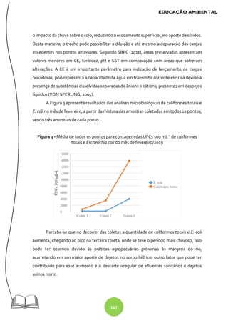 117
o impacto da chuva sobre o solo, reduzindo o escoamento superficial, e o aporte desólidos.
Desta maneira, o trecho pode possibilitar a diluição e até mesmo a depuração das cargas
excedentes nos pontos anteriores. Segundo SBPC (2011), áreas preservadas apresentam
valores menores em CE, turbidez, pH e SST em comparação com áreas que sofreram
alterações. A CE é um importante parâmetro para indicação de lançamento de cargas
poluidoras, pois representa a capacidade da água em transmitir corrente elétrica devido à
presença de substâncias dissolvidas separadas de ânions e cátions, presentes em despejos
líquidos (VON SPERLING, 2005).
A Figura 3 apresenta resultados das análises microbiológicas de coliformes totais e
E. coli no mês de fevereiro, a partir da mistura das amostras coletadas em todos os pontos,
sendo três amostras de cada ponto.
Figura 3 - Média de todos os pontos para contagem das UFCs 100 mL-1
de coliformes
totais e Escherichia coli do mês de fevereiro/2019
Percebe-se que no decorrer das coletas a quantidade de coliformes totais e E. coli
aumenta, chegando ao pico na terceira coleta, onde se teve o período mais chuvoso, isso
pode ter ocorrido devido às práticas agropecuárias próximas às margens do rio,
acarretando em um maior aporte de dejetos no corpo hídrico, outro fator que pode ter
contribuído para esse aumento é o descarte irregular de efluentes sanitários e dejetos
suínos no rio.
 