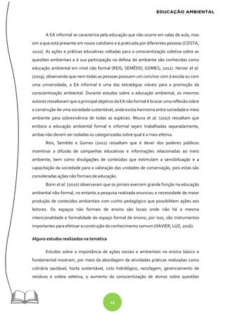 12
A EA informal se caracteriza pela educação que não ocorre em salas de aula, mas
sim a que está presente em nosso cotidiano e é praticada por diferentes pessoas (COSTA,
2020). As ações e práticas educativas voltadas para a conscientização coletiva sobre as
questões ambientais e à sua participação na defesa do ambiente são conhecidas como
educação ambiental em nível não formal (REIS; SEMÊDO; GOMES; 2012). Herzer et al.
(2019), observando que nem todas as pessoas possuem um convívio com à escola ou com
uma universidade, a EA informal é uma das estratégias viáveis para a promoção da
conscientização ambiental. Durante estudos sobre a educação ambiental, os mesmos
autores ressaltaram que o principal objetivo da EA não formal é buscar uma reflexão sobre
a construção de uma sociedade sustentável, onde exista harmonia entre sociedade e meio
ambiente para sobrevivência de todas as espécies. Moura et al. (2017) ressaltam que
embora a educação ambiental formal e informal sejam trabalhadas separadamente,
ambas não devem ser isoladas ou categorizadas sobre qual é a mais efetiva.
Reis, Semêdo e Gomes (2012) ressaltam que é dever dos poderes públicos
incentivar a difusão de campanhas educativas e informações relacionadas ao meio
ambiente, bem como divulgações de conteúdos que estimulam a sensibilização e a
capacitação da sociedade para a valoração das unidades de conservação, pois estas são
consideradas ações não formais de educação.
Bonn et al. (2020) observaram que os jornais exercem grande função na educação
ambiental não-formal, no entanto a pesquisa realizada enunciou a necessidade de maior
produção de conteúdos ambientais com cunho pedagógico que possibilitem ações aos
leitores. Os espaços não formais de ensino são locais onde não há a mesma
intencionalidade e formalidade do espaço formal de ensino, por isso, são instrumentos
importantes para efetivar a construção do conhecimento comum (XAVIER; LUZ, 2016).
Alguns estudos realizados na temática
Estudos sobre a importância de ações sociais e ambientais no ensino básico e
fundamental mostram, por meio da abordagem de atividades práticas realizadas como
culinária saudável, horta sustentável, ciclo hidrológico, reciclagem, gerenciamento de
resíduos e coleta seletiva, o aumento da conscientização de alunos sobre questões
 