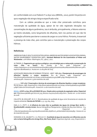 124
em conformidade com a Lei Federal nº 12.651/ 2012 (BRASIL, 2012), porém há pontos em
que a vegetação não atinge a largura especificada na lei.
Com as coletas percebeu-se que a mata ciliar preservada contribuiu para
manutenção da qualidade da água, apesar de ter sido registrado elevações nas
concentrações de alguns parâmetros, isso é atribuído, principalmente, a fatores externos
ao trecho estudado, como lançamento de efluentes, bem nos pontos em que não há
vegetação suficiente para barrar o acesso de cargas no curso hídrico. Portanto, é essencial
a presença da mata ciliar, pois contribui para a manutenção e preservação dos corpos
hídricos.
Referências
AMERICAN PUBLIC HEALTH ASSOCIATION (APHA); AMERICAN WATER WORKS ASSOCIATION (AWWA);
WATER ENVIRONMENT FEDERATION (WEF). Standard Methods for the Examination of Water and
Wastewater. 22th Edition. Washington, DC, 1360 p., 2012.
ALTMANN, A. Pagamento por serviços ecológicos: uma estratégia para a restauração e preservação da
mata ciliar no brasil?. Rio Grande do Sul. 2008. Disponível em
<https://repositorio.ucs.br/xmlui/bitstream/handle/11338/352/Dissertacao%20Alexandre%20Altmann.pdf?s
equence=1&isAllowed=y>. Acesso em: 02 de julho de 2019.
ASSOCIAÇÃO BRASILEIRA DE NORMAS TÉCNICAS - ABNT. NBR 9897. Planejamento de amostragem de
efluentes líquidos e corpos receptores. Rio de Janeiro. 1987. Disponível em<
http://licenciadorambiental.com.br/wp-content/uploads/2015/01/NBR-9.897-Planejamento-de-
amostras.pdf>. Acesso em: 13 de novembro de 2018.
________ NBR 9898. Preservação e técnicas de amostragem de efluentes líquidos e corpos receptores.
Rio de Janeiro. 1987. Disponível em <http://licenciadorambiental.com.br/wp-content/uploads/2015/01/NBR-
9.898-Coleta-de-Amostras.pdf>. Acesso em: 10 de novembro de 2018.
BRASIL. LEI Nº 12.651, DE 25 DE MAIO DE 2012. Dispõe sobre a proteção da vegetação nativa. Disponível
em: http://www.planalto.gov.br/ccivil_03/_Ato2011-014/2012/Lei/L12651.htm>. Acesso em: 20 de outubro
de 2018.
CALLISTO, M; GOULART, M. D. C. Bioindicadores de qualidade de água como ferramenta em estudos de
impacto ambiental. Revista da FAPAM 2.1, p. 153-164, 2003.
DIAS, A. C.; POTT, A. A influência da mata ciliar na qualidade das águas do córrego Bom Jardim –
Brasilândia/MS: estudos iniciais. Bacias Hidrográficas Planejamento e Gestão dos Recursos Hídricos. V 9,
n° 2, 2013. Disponível em
<http://amigosdanatureza.org.br/publicacoes/index.php/forum_ambiental/article/view/489>. Acesso em 20
de novembro de 2018.
DONADIO, N. M.; GALBIATTI, J. A.; PAULA, R. C. Qualidade da água de nascentes com diferentes usos do
solo na bacia hidrográfica do córrego Rico, São Paulo, Brasil. Engenharia Agrícola. 2005. Disponível em <
 
