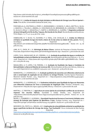 125
http://www.scielo.br/scielo.php?script=sci_arttext&pid=S010069162005000100013&lng=pt&tlng=pt>.
Acesso em: 16 de novembro de 2018.
FIRMINO, W. G. Análise do Impacto da Ação Antrópica na Microbacia do Córrego Lava-Pés em Ipameri –
Goiás. Pires do Rio: Universidade Estadual de Goiás, 2003.
FONTANELLA, A.; COUTINHO, A.; PERRY, C.; RHEINHEIMER, C.; SCHNECK, F.; IOB, G.; MATTEI, G.; SILVA,
J.; MAHFUS, J.; TALLINI, K.; AMARAL, K.; VASCONCELOS, M.; BERGMANN, M.; LANGONE, P.; PEREIRA,
R.; SILVA, R.; ÁVILA, T.; SOLDATELLI, T.; HARTZ, S.; RODRIGUES, G.; GUERRA, T. Diagnóstico ambiental
da bacia hidrográfica do Rio da Ilha, Taquara, Rio Grande do Sul, Brasil. Revista Brasileira de Biociências.
Porto Alegre, v. 7, n° 1, p. 23-41, jan./mar. 2009.
HABERLAND, N. T; SILVA, F.C; OLIVEIRA, P. C; VIDAL, C.M; CAVALLIN, G. S. Análise da influência
antrópica na qualidade da água do trecho urbano do rio das antas na cidade de Irati, paraná. Revista
tecnológica. 2012. Disponível em <
http://eduem.uem.br/laboratorio/ojs/index.php/RevTecnol/article/view/15978/10280>. Acesso em: 05 de
julho de 2019.
LIMA, W. P.; ZAKIA, M. J. N. Hidrologia de Matas Ciliares. Instituto de Pesquisas e Estudos Florestais.
Piracicaba. Disponívelem<http://www.ipef.br/hidrologia/mataciliar.asp>. Acesso em: 23 de outubrode 2018.
LOPES, F.W.A.; MAGALHAES JR, A.P.; PEREIRA, J. A. A. Avaliação da qualidade das águas e condições de
balneabilidade na bacia do Ribeirão de Carrancas-MG. Revista Brasileira de Recursos Hídricos, v. 13, n° 4,
2008. Disponível em <https://www.abrh.org.br/SGCv3/index.php?PUB=1&ID=13&SUMARIO=161>. Acesso
em: 11 de julho de 2019.
MAGALHÃES, A. P; LOPES, F.W; PEREIRA, J. A. Avaliação da Qualidade das Águas e Condições de
Balneabilidade na Bacia do Ribeirão de Carrancas-MG. Revista Brasileira de Recursos Hídricos, Volume 13
n.4, 2008. Disponível em<10.21168/rbrh.v13n4.p111-120>. Acesso em: 25 de junho de 2019.
MARMONTEL, C. V; RODRIGUES, V. A. Avaliação qualitativa de nascentes com diferentes coberturas do
solo e conservação da vegetação em seu entorno no córrego Pimenta. Scientia Agraria Paranaensis.
Marechal Cândido Rondon. 2014. Disponível em < https://repositorio.unesp.br/handle/11449/140390>.
Acesso em: 22 de novembro de 2018.
MARMONTEL, C. V; RODRIGUES, V. A. Parâmetros Indicativos para Qualidade da Água em Nascentes
com Diferentes Coberturas de Terra e Conservação da Vegetação Ciliar. Floresta e Ambiente. 2015.
Disponível em <http://dx.doi.org/10.1590/2179-8087.082014>. Acesso em: 25 de outubro de 2018.
MARTINI, L. C; TRENTINI, E. C. Agricultura em zonas ripárias do sul do Brasil: conflitos de uso da terra e
impactos nos recursos hídricos. Sociedade e estado. Brasília, 2011. Disponível em
<http://www.scielo.br/scielo.php?pid=S0102-69922011000300010&script=sci_arttext>. Acesso em: 02 de
julho de 2019.
MCKEE, J.; CHAMBERS, E.; GUSEMAN, J. Densidade Populacional Humana e Crescimento Validado como
Ameaça de Extinção para Espécies de Mamíferos e Aves. Ecologia humana, 2013. Disponível em <
https://link.springer.com/article/10.1007%2Fs10745-013-9586-8>. Acesso em: 14 de outubro de 2018.
MEDEIROS,R.B.; PINTO, A.L.; MIGUEL, A.E.S. Implicações da vulnerabilidade ambiental na qualidade das
águas superficiais da Bacia do Córrego das Antas, Tupi Paulista/SP. Fórum Ambiental da Alta Paulista
2013. Disponível em
https://www.amigosdanatureza.org.br/publicacoes/index.php/forum_ambiental/article/view/538/563.
Acesso em 10 de julho de 2019.
 