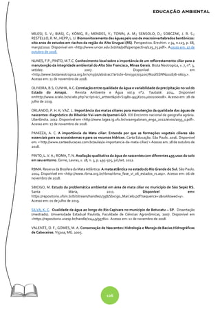 126
MILESI, S. V.; BIASI, C.; KÖNIG, R.; MENDES, V.; TONIN, A. M.; SENSOLO, D.; SOBCZAK, J. R. S.;
RESTELLO, R. M.; HEPP, L. U. Biomonitoramento das águas pelo uso de macroinvertebrados bentônicos:
oito anos de estudos em riachos da região do Alto Uruguai (RS). Perspectiva. Erechim. v.34, n.125, p. 68,
março/2010. Disponível em <http://www.uricer.edu.br/site/pdfs/perspectiva/125_75.pdf>. Acesso em: 17 de
outubro de 2018.
NUNES, F.P.; PINTO, M.T.C. Conhecimento local sobre a importância de um reflorestamento ciliar para a
manutenção da integridade ambiental do Alto São Francisco, Minas Gerais. Biota Neotropica, v. 7, n°. 3,
set/dez. 2007. Disponível em
<http://www.biotaneotropica.org.br/v7n3/pt/abstract?article+bn03307032007%20ISSN%201676-0603.>.
Acesso em: 11 de novembro de 2018.
OLIVEIRA, B.S; CUNHA, A.C.Correlação entre qualidade da água e variabilidade da precipitação no sul do
Estado do Amapá. Revista Ambiente e Água vol.9 n°2. Taubaté. 2014. Disponível
emhttp://www.scielo.br/scielo.php?script=sci_arttext&pid=S1980-993X2014000200008>. Acesso em: 28 de
julho de 2019.
ORLANDO, P. H. K; VAZ. L. Importância das matas ciliares para manutenção da qualidade das águas de
nascentes: diagnóstico do Ribeirão Vai-vem de Ipameri-GO. XXI Encontro nacional de geografia agrária.
Uberlândia. 2012. Disponível em <http://www.lagea.ig.ufu.br/xx1enga/anais_enga_2012/eixos/1035_1.pdf>.
Acesso em: 27 de novembro de 2018.
PANIZZA, A. C. A importância da Mata ciliar: Entenda por que as formações vegetais ciliares são
essenciais para os ecossistemas e para os recursos hídricos. Carta Educação. São Paulo. 2016. Disponível
em: < http://www.cartaeducacao.com.br/aulas/a-importancia-da-mata-ciliar/ > Acesso em: 18 de outubro de
2018.
PINTO, L. V. A.; ROMA, T. N. Avaliação qualitativa da água de nascentes com diferentes 495 usos do solo
em seu entorno. Cerne, Lavras, v. 18, n. 3, p. 495-505, jul./set. 2012.
RBMA. ReservadaBiosferadaMataAtlântica. A mata atlântica no estado do Rio Grande do Sul. São Paulo.
2004. Disponível em <http://www.rbma.org.br/rbma/rbma_fase_vi_06_estados_rs.asp>. Acesso em: 06 de
novembro de 2018.
SBICIGO, M. Estudo da problemática ambiental em área de mata ciliar no município de São Sepé/ RS.
Santa Maria, 2011. Disponível em<
https://repositorio.ufsm.br/bitstream/handle/1/358/Sbicigo_Marcelo.pdf?sequence=1&isAllowed=y>.
Acesso em: 01 de julho de 2019.
SILVA, K. C. Qualidade da água ao longo do Rio Capivara no município de Botucatu – SP. Dissertação
(mestrado). Universidade Estadual Paulista, Faculdade de Ciências Agronômicas, 2007. Disponível em
<https://repositorio.unesp.br/handle/11449/93782>. Acesso em: 12 de novembro de 2018.
VALENTE, O. F.; GOMES, M. A. Conservação de Nascentes: Hidrologia e Manejo de Bacias Hidrográficas
de Cabeceiras. Viçosa, MG. 2005.
 