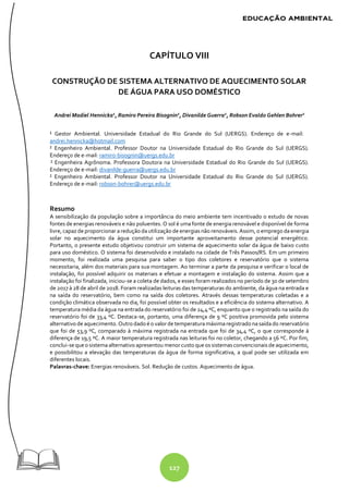 127
CAPÍTULO VIII
CONSTRUÇÃO DE SISTEMA ALTERNATIVO DE AQUECIMENTO SOLAR
DE ÁGUA PARA USO DOMÉSTICO
Andrei Madiel Hennicka1
, Ramiro Pereira Bisognin2
, Divanilde Guerra2
, Robson Evaldo Gehlen Bohrer2
¹ Gestor Ambiental. Universidade Estadual do Rio Grande do Sul (UERGS). Endereço de e-mail:
andrei.hennicka@hotmail.com
² Engenheiro Ambiental. Professor Doutor na Universidade Estadual do Rio Grande do Sul (UERGS).
Endereço de e-mail: ramiro-bisognin@uergs.edu.br
² Engenheira Agrônoma. Professora Doutora na Universidade Estadual do Rio Grande do Sul (UERGS).
Endereço de e-mail: divanilde-guerra@uergs.edu.br
² Engenheiro Ambiental. Professor Doutor na Universidade Estadual do Rio Grande do Sul (UERGS).
Endereço de e-mail: robson-bohrer@uergs.edu.br
Resumo
A sensibilização da população sobre a importância do meio ambiente tem incentivado o estudo de novas
fontes de energias renováveis e não poluentes. O sol é uma fonte de energia renovável e disponível de forma
livre, capaz de proporcionar aredução dautilização de energias não renováveis. Assim, o emprego daenergia
solar no aquecimento da água constitui um importante aproveitamento desse potencial energético.
Portanto, o presente estudo objetivou construir um sistema de aquecimento solar da água de baixo custo
para uso doméstico. O sistema foi desenvolvido e instalado na cidade de Três Passos/RS. Em um primeiro
momento, foi realizada uma pesquisa para saber o tipo dos coletores e reservatório que o sistema
necessitaria, além dos materiais para sua montagem. Ao terminar a parte da pesquisa e verificar o local de
instalação, foi possível adquirir os materiais e efetuar a montagem e instalação do sistema. Assim que a
instalação foi finalizada, iniciou-se a coleta de dados, e esses foram realizados no período de 30 de setembro
de 2017 à 28 de abril de 2018. Foram realizadas leituras das temperaturas do ambiente, da água na entrada e
na saída do reservatório, bem como na saída dos coletores. Através dessas temperaturas coletadas e a
condição climática observada no dia, foi possível obter os resultados e a eficiência do sistema alternativo. A
temperatura média da água na entrada do reservatório foi de 24,4 ºC, enquanto que o registrado na saída do
reservatório foi de 33,4 ºC. Destaca-se, portanto, uma diferença de 9 ºC positiva promovida pelo sistema
alternativo de aquecimento. Outrodado éo valorde temperaturamáximaregistrado nasaídado reservatório
que foi de 53,9 ºC, comparado à máxima registrada na entrada que foi de 34,4 ºC, o que corresponde à
diferença de 19,5 ºC. A maior temperatura registrada nas leituras foi no coletor, chegando a 56 ºC. Por fim,
conclui-sequeo sistemaalternativo apresentou menor custo queos sistemas convencionais de aquecimento,
e possibilitou a elevação das temperaturas da água de forma significativa, a qual pode ser utilizada em
diferentes locais.
Palavras-chave: Energias renováveis. Sol. Redução de custos. Aquecimento de água.
 