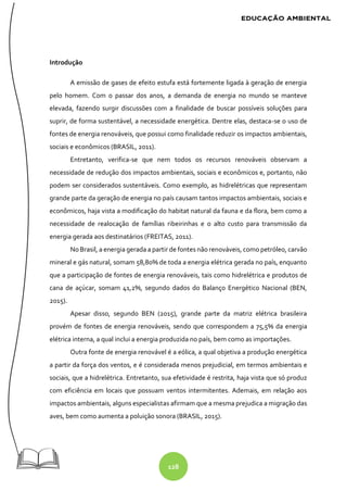 128
Introdução
A emissão de gases de efeito estufa está fortemente ligada à geração de energia
pelo homem. Com o passar dos anos, a demanda de energia no mundo se manteve
elevada, fazendo surgir discussões com a finalidade de buscar possíveis soluções para
suprir, de forma sustentável, a necessidade energética. Dentre elas, destaca-se o uso de
fontes de energia renováveis, que possui como finalidade reduzir os impactos ambientais,
sociais e econômicos (BRASIL, 2011).
Entretanto, verifica-se que nem todos os recursos renováveis observam a
necessidade de redução dos impactos ambientais, sociais e econômicos e, portanto, não
podem ser considerados sustentáveis. Como exemplo, as hidrelétricas que representam
grande parte da geração de energia no país causam tantos impactos ambientais, sociais e
econômicos, haja vista a modificação do habitat natural da fauna e da flora, bem como a
necessidade de realocação de famílias ribeirinhas e o alto custo para transmissão da
energia gerada aos destinatários (FREITAS, 2011).
No Brasil, a energia gerada a partir de fontes não renováveis, como petróleo, carvão
mineral e gás natural, somam 58,80% de toda a energia elétrica gerada no país, enquanto
que a participação de fontes de energia renováveis, tais como hidrelétrica e produtos de
cana de açúcar, somam 41,2%, segundo dados do Balanço Energético Nacional (BEN,
2015).
Apesar disso, segundo BEN (2015), grande parte da matriz elétrica brasileira
provém de fontes de energia renováveis, sendo que correspondem a 75,5% da energia
elétrica interna, a qual inclui a energia produzida no país, bem como as importações.
Outra fonte de energia renovável é a eólica, a qual objetiva a produção energética
a partir da força dos ventos, e é considerada menos prejudicial, em termos ambientais e
sociais, que a hidrelétrica. Entretanto, sua efetividade é restrita, haja vista que só produz
com eficiência em locais que possuam ventos intermitentes. Ademais, em relação aos
impactos ambientais, alguns especialistas afirmam que a mesma prejudica a migração das
aves, bem como aumenta a poluição sonora (BRASIL, 2015).
 