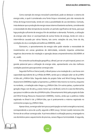 129
Como exemplo de energia renovável sustentável, pode-se destacar o sistema de
energia solar, o qual é considerado uma fonte limpa e renovável, pois não necessita de
linhas de longa transmissão, tendo em vista a possibilidade de uso doméstico. Contudo,
insta destacar que a produção de energia nesse sistema é bastante oscilante, considerando
a necessidade de altas temperaturas durante um período significativo de horas, para que
haja produção suficiente de energia a fim de satisfazer a demanda. Portanto, a utilização
da energia solar deve vir acompanhada de outras fontes de energia, tendo em vista a
intermitência causada por vários fatores, tais como: estações do ano, hora do dia,
condições do céu e condições atmosféricas (SIMIONI, 2006).
Outrossim, o aproveitamento da energia solar pode retardar a necessidade de
investimentos em usinas geradoras de eletricidade, evitando impactos ambientais
negativos decorrentes da instalação e operação desses empreendimentos (OLIVEIRA et
al., 2008).
Por conta de sua localização geográfica, o Brasil, por ser um país tropical, possui um
grande potencial para a utilização da energia solar, apresentando uma das melhores
condições possíveis para aproveitar a energia solar.
Segundo Porfírio e Vieira (2006), o Brasil possui uma insolação de 2.200 horas com
capacidade equivalente de 15 trilhões de MWh, sendo que a radiação solar vai de 9 KWh/
m2
/dia até 3 KWh/m2
/dia. Segundo dados do projeto Solar and Wind Energy Resource
Assessment (SWERA)a região sul apresenta 2,5 KWh/m2
/dia mesmo no inverno, enquanto
no nordeste, a irradiação solar chega a 4,5 KWh/m2
/dia. Em outros países, o potencial de
geração chega a ser de até 5,5 vezes menor que o do Brasil, como é o caso da Alemanha,
que possui incidência solar de 0,8 KWh/m2/dia. O levantamento feito pelo projeto da Solar
and Wind Energy Resource Assessment (SWERA), mostra, ainda que a potência média
registrada no Brasil é de 5 KWh/m2
/dia, que é praticamente a máxima registrada no
continente europeu (5,5 KWh/m2
/dia).
Apesar disso, a energia solar tem pouca participação na matriz energética nacional,
correspondendo a cerca de 0,01%, segundo o BEN (2015). Simioni (2006) menciona três
formas de se utilizar a energia solar. A primeira delas é a utilização passiva, empregada no
uso doméstico para o aquecimento de piscinas, caixas d’água e luminosidade. A segunda,
 