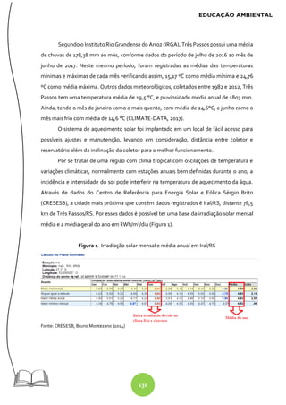 131
Segundo o Instituto Rio Grandense do Arroz (IRGA), Três Passos possui uma média
de chuvas de 178,38 mm ao mês, conforme dados do período de julho de 2016 ao mês de
junho de 2017. Neste mesmo período, foram registradas as médias das temperaturas
mínimas e máximas de cada mês verificando assim, 15,17 ºC como média mínima e 24,76
ºC como média máxima. Outros dados meteorológicos, coletados entre 1982 e 2012, Três
Passos tem uma temperatura média de 19,5 °C, e pluviosidade média anual de 1807 mm.
Ainda, tendo o mês de janeiro como o mais quente, com média de 24,6°C, e junho como o
mês mais frio com média de 14,6 °C (CLIMATE-DATA, 2017).
O sistema de aquecimento solar foi implantado em um local de fácil acesso para
possíveis ajustes e manutenção, levando em consideração, distância entre coletor e
reservatório além da inclinação do coletor para o melhor funcionamento.
Por se tratar de uma região com clima tropical com oscilações de temperatura e
variações climáticas, normalmente com estações anuais bem definidas durante o ano, a
incidência e intensidade do sol pode interferir na temperatura de aquecimento da água.
Através de dados do Centro de Referência para Energia Solar e Eólica Sérgio Brito
(CRESESB), a cidade mais próxima que contém dados registrados é Iraí/RS, distante 78,5
km de Três Passos/RS. Por esses dados é possível ter uma base da irradiação solar mensal
média e a média geral do ano em kWh/m2
/dia (Figura 1).
Figura 1- Irradiação solar mensal e média anual em Iraí/RS
Fonte: CRESESB, Bruno Montezano (2014)
 