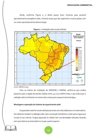 132
Ainda, conforme Figura 2, o Brasil possui bons números para possível
aproveitamento energético solar, números esses que são superiores a outros países com
um maior aproveitamento desta energia.
Figura 2 - Irradiação solar anual no Brasil
Fonte: SWERA (2005).
Com os índices de irradiação de CRESESB e SWERA, verifica-se que ambos
possuem para a região de estudo médias entre 4,5 e 6,0 kWh/m2
/dia, o que indica que a
radiação solar é suficiente na maioria dos meses para o aquecimento da água.
Montagem e operação do sistema de aquecimento solar
O aquecedor solarfoi construídobasicamente com trêscoletorese um reservatório.
Os coletores recebem a radiação solar e por convecção transferem o calor para a água que
circula no seu interior. A água aquecida no coletor tem sua densidade reduzida, fazendo
com que retorne ao reservatório e ocupe a parte superior.
 