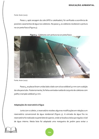 134
Fonte: Autor (2017).
Passo 2, após secagem da cola (KPO e catalisador), foi verificada a ocorrência de
possíveis vazamentos de água nos coletores. No passo 3, os coletores receberam a pintura
na cor preta fosco (Figura 4).
Figura 4 - Coletores com pintura na cor preta fosco
Fonte: Autor (2017).
Passo 4, as placas foram unidas lado a lado com a luva soldável 32 mm com a adição
da cola para tubo. Posteriormente, foi feita a entrada e saída do conjunto de coletores com
joelho e tampão soldável 32 mm.
Adaptações do reservatório d’água
Junto com o coletor, o reservatório recebeu algumas modificações em relação a um
reservatório convencional de água residencial (Figura 5). A entrada da água fria no
reservatório foi realizada na parte lateral superior, onde se localiza a bóia que regula o nível
de água interno. Nesta boia foi adaptada uma mangueira de jardim para evitar a
 