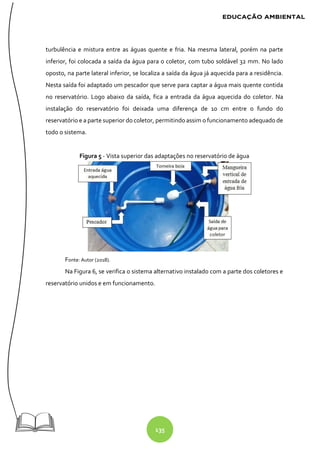 135
turbulência e mistura entre as águas quente e fria. Na mesma lateral, porém na parte
inferior, foi colocada a saída da água para o coletor, com tubo soldável 32 mm. No lado
oposto, na parte lateral inferior, se localiza a saída da água já aquecida para a residência.
Nesta saída foi adaptado um pescador que serve para captar a água mais quente contida
no reservatório. Logo abaixo da saída, fica a entrada da água aquecida do coletor. Na
instalação do reservatório foi deixada uma diferença de 10 cm entre o fundo do
reservatório e a parte superior do coletor, permitindo assim o funcionamento adequado de
todo o sistema.
Figura 5 - Vista superior das adaptações no reservatório de água
Fonte: Autor (2018).
Na Figura 6, se verifica o sistema alternativo instalado com a parte dos coletores e
reservatório unidos e em funcionamento.
 