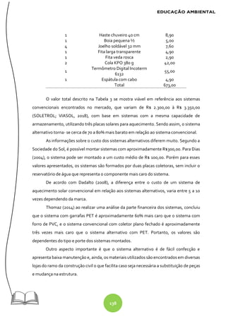 138
1 Haste chuveiro 40 cm 8,90
1 Boia pequena ½ 5,00
4 Joelho soldável 32 mm 7,60
1 Fita larga transparente 4,90
1 Fita veda rosca 2,90
2 Cola KPO 380 g 42,00
1
Termômetro Digital Incoterm
6132
55,00
1 Espátula com cabo 4,90
Total 673,00
O valor total descrito na Tabela 3 se mostra viável em referência aos sistemas
convencionais encontrados no mercado, que variam de R$ 2.300,00 à R$ 3.350,00
(SOLETROL; VIASOL, 2018), com base em sistemas com a mesma capacidade de
armazenamento, utilizando três placas solares para aquecimento. Sendo assim, o sistema
alternativo torna- se cerca de 70 a 80% mais barato em relação ao sistema convencional.
As informações sobre o custo dos sistemas alternativos diferem muito. Segundo a
Sociedade do Sol, é possível montar sistemas com aproximadamente R$300,00. Para Dias
(2004), o sistema pode ser montado a um custo médio de R$ 100,00. Porém para esses
valores apresentados, os sistemas são formados por duas placas coletoras, sem incluir o
reservatório de água que representa o componente mais caro do sistema.
De acordo com Dadalto (2008), a diferença entre o custo de um sistema de
aquecimento solar convencional em relação aos sistemas alternativos, varia entre 5 a 10
vezes dependendo da marca.
Thomaz (2014) ao realizar uma análise da parte financeira dos sistemas, concluiu
que o sistema com garrafas PET é aproximadamente 60% mais caro que o sistema com
forro de PVC, e o sistema convencional com coletor plano fechado é aproximadamente
três vezes mais caro que o sistema alternativo com PET. Portanto, os valores são
dependentes do tipo e porte dos sistemas montados.
Outro aspecto importante é que o sistema alternativo é de fácil confecção e
apresenta baixa manutenção e, ainda, os materiais utilizados são encontrados em diversas
lojas do ramo da construção civil o que facilita caso seja necessária a substituição de peças
e mudança na estrutura.
 