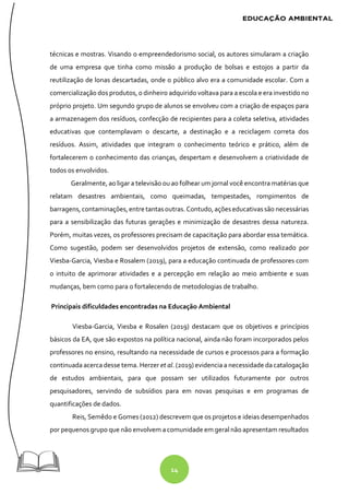 14
técnicas e mostras. Visando o empreendedorismo social, os autores simularam a criação
de uma empresa que tinha como missão a produção de bolsas e estojos a partir da
reutilização de lonas descartadas, onde o público alvo era a comunidade escolar. Com a
comercialização dos produtos, o dinheiro adquirido voltava para a escola e era investido no
próprio projeto. Um segundo grupo de alunos se envolveu com a criação de espaços para
a armazenagem dos resíduos, confecção de recipientes para a coleta seletiva, atividades
educativas que contemplavam o descarte, a destinação e a reciclagem correta dos
resíduos. Assim, atividades que integram o conhecimento teórico e prático, além de
fortalecerem o conhecimento das crianças, despertam e desenvolvem a criatividade de
todos os envolvidos.
Geralmente, ao ligar a televisão ou ao folhear um jornal você encontra matérias que
relatam desastres ambientais, como queimadas, tempestades, rompimentos de
barragens, contaminações, entre tantasoutras. Contudo, açõeseducativassão necessárias
para a sensibilização das futuras gerações e minimização de desastres dessa natureza.
Porém, muitas vezes, os professores precisam de capacitação para abordar essa temática.
Como sugestão, podem ser desenvolvidos projetos de extensão, como realizado por
Viesba-Garcia, Viesba e Rosalem (2019), para a educação continuada de professores com
o intuito de aprimorar atividades e a percepção em relação ao meio ambiente e suas
mudanças, bem como para o fortalecendo de metodologias de trabalho.
Principais dificuldades encontradas na Educação Ambiental
Viesba-Garcia, Viesba e Rosalen (2019) destacam que os objetivos e princípios
básicos da EA, que são expostos na política nacional, ainda não foram incorporados pelos
professores no ensino, resultando na necessidade de cursos e processos para a formação
continuada acerca desse tema. Herzer et al. (2019) evidencia a necessidade da catalogação
de estudos ambientais, para que possam ser utilizados futuramente por outros
pesquisadores, servindo de subsídios para em novas pesquisas e em programas de
quantificações de dados.
Reis, Semêdo e Gomes (2012) descrevem que os projetos e ideias desempenhados
por pequenos grupo que não envolvem acomunidade em geral não apresentam resultados
 