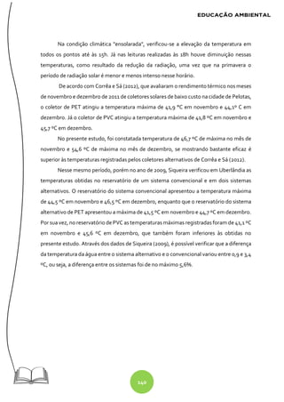 140
Na condição climática "ensolarada", verificou-se a elevação da temperatura em
todos os pontos até às 15h. Já nas leituras realizadas às 18h houve diminuição nessas
temperaturas, como resultado da redução da radiação, uma vez que na primavera o
período de radiação solar é menor e menos intenso nesse horário.
De acordo com Corrêa e Sá (2012), que avaliaram o rendimento térmico nos meses
de novembro e dezembro de 2011 de coletores solares de baixo custo na cidade de Pelotas,
o coletor de PET atingiu a temperatura máxima de 41,9 °C em novembro e 44,1º C em
dezembro. Já o coletor de PVC atingiu a temperatura máxima de 41,8 ºC em novembro e
45,7 ºC em dezembro.
No presente estudo, foi constatada temperatura de 46,7 ºC de máxima no mês de
novembro e 54,6 ºC de máxima no mês de dezembro, se mostrando bastante eficaz é
superior às temperaturas registradas pelos coletores alternativos de Corrêa e Sá (2012).
Nesse mesmo período, porém no ano de 2009, Siqueira verificou em Uberlândia as
temperaturas obtidas no reservatório de um sistema convencional e em dois sistemas
alternativos. O reservatório do sistema convencional apresentou a temperatura máxima
de 44,5 ºC em novembro e 46,5 ºC em dezembro, enquanto que o reservatório do sistema
alternativo de PET apresentou a máxima de 41,5 ºC em novembro e 44,7 ºC em dezembro.
Por sua vez, no reservatório de PVC as temperaturas máximas registradas foram de 41,1 ºC
em novembro e 45,6 ºC em dezembro, que também foram inferiores às obtidas no
presente estudo. Através dos dados de Siqueira (2009), é possível verificar que a diferença
da temperatura da água entre o sistema alternativo e o convencional variou entre 0,9 e 3,4
ºC, ou seja, a diferença entre os sistemas foi de no máximo 5,6%.
 