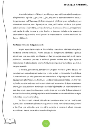 147
No estudo de Corrêa e Sá (2012), em 8 horas, o reservatório de polietileno elevou a
temperatura da água de 23,3 ºC para 41,5 ºC, enquanto o reservatório térmico elevou a
temperatura de 25,8ºC para 44,5ºC. Esses estudos de eficiência foram realizados em um
reservatório individual para a água aquecida, o que justifica a boa eficiência, pois quando
se tem somente oreservatório, sem revestimento, odesempenho é menor, principalmente
pela perda de calor durante a noite. Porém, o sistema estudado ainda apresentou
capacidade de aquecimento muito próxima a evidenciada nos sistemas estudados por
Corrêa e Sá (2012).
Pontos de utilização da água aquecida
A água aquecida no coletor e disponível no reservatório não teve utilização na
residência onde foi instalado. Porém, através das temperaturas coletadas é possível
admitir que essa água pode ser utilizada em diversos pontos residenciais e até mesmo
comerciais. Chuveiros, piscinas e torneiras podem receber essa água aquecida,
necessitando de adaptações no sistema hidráulico e um possível aumento da quantidade
de água aquecida.
O chuveiro, por exemplo, considerando um gasto médio de 4 litros de água por
minuto em um banho de aproximadamente 15 min, gastará em torno de 60 litros de água.
O reservatório de 310 litros, possuindo cerca de 200 litros de água aquecida, pode fornecer
água para até 3 banhos diários. Porém, de acordo com os dados coletados, a melhor hora
do banho, considerando o aproveitamento máximo da temperatura da água, seria durante
a tarde, pois o aquecimento demora para acontecer e por não ter um reservatório térmico
essa água perde o aquecimento durante a noite. Ainda, por necessitar de água mais quente
em períodos mais frios, essa água poderia ser alimentada a um chuveiro elétrico ou a gás,
reduzindo o consumo energético.
Um dos principais locais de utilização recomendados seria a piscina, considerando
que seu uso é realizado em períodos mais quentes do ano e, na maioria das vezes, durante
o dia. Para essa utilização, seria necessário aumentar o número de placas coletoras,
equivalente à área de placas à área superficial da piscina.
 