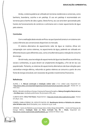 148
Ainda, o sistema poderia ser utilizado em torneiras residenciais e comerciais, como
banheiro, lavanderia, cozinha e em petshop. O uso em petshop é recomendado em
torneiras para o banho de cães e gatos. Desta forma, seu uso seria bem aproveitado pelo
horário de funcionamento do comércio e culminaria com o maior aquecimento de água
pelo sistema.
Conclusões
Com a realização deste estudo verificou-se que é possível construir um sistema com
custos inferiores aos convencionais disponíveis no mercado.
O sistema alternativo de aquecimento solar de água se mostrou eficaz em
comparação com outros sistemas, no aquecimento da água, podendo ser utilizado em
diferentes locais e para diferentes usos, como uma alternativa para a redução do consumo
de energia.
De tal modo, essa tecnologia de aquecimento de água traz benefícios econômicos,
sociais e ambientais, os quais devem ser amplamente divulgados, a fim de ter seu uso
popularizado. Portanto, os sistemas de aquecimento alternativos são boas soluções para
racionalizar energia elétrica, reduzindo os gastos relativos ao consumo a partir de uma
fonte de energia renovável, sem necessitar de grandes investimentos financeiros.
Referências
ALANO, J. A. Manual construção e instalação coletor solar [ S.I.]: vilabol 2006. Disponível em:
<http://www.celesc.com.br/portal/images/arquivos/manuais/manual-aquecedor-solar.pdf>. Acesso em: 20
maio 2017.
BRASIL. Ministério de Minas e Energia. Empresa de PesquisaEnergética. Balanço Energético Nacional 2011
– Ano Base 2010: resultados preliminares. Rio de Janeiro: EPE, 2011.
CLIMATE-DATA. Clima Três Passos. Disponível em: <https://pt.climate-data.org/location/43589/>. Acesso
em 28 jun. 2017.
CORRÊA, CAMILA FERRAZ; SÁ, JOCELITO SACCOL DE. Rendimento térmico e hidráulico de coletores
solar de baixo custo. Bento Gonçalves, 2012. Acesso em 07 jul. 2018.
CRESESB - Centro de Referência para Energia Solar e Eólica Sérgio Brito/CEPEL – Centro de Pesquisas de
Energia Elétrica. Irradiação Solar no Plano Inclinado Iraí, RS – Brasil, Disponível em:
http://www.cresesb.cepel.br/index.php#localidade_145> acesso em 08 jun. 2017.
 
