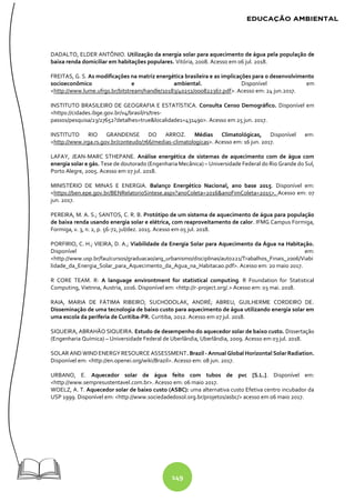 149
DADALTO, ELDER ANTÔNIO. Utilização da energia solar para aquecimento de água pela população de
baixa renda domiciliar em habitações populares. Vitória, 2008. Acesso em 06 jul. 2018.
FREITAS, G. S. As modificações na matriz energética brasileira e as implicações para o desenvolvimento
socioeconômico e ambiental. Disponível em
<http://www.lume.ufrgs.br/bitstream/handle/10183/40251/000822367.pdf>. Acesso em: 24 jun.2017.
INSTITUTO BRASILEIRO DE GEOGRAFIA E ESTATÍSTICA. Consulta Censo Demográfico. Disponível em
<https://cidades.ibge.gov.br/v4/brasil/rs/tres-
passos/pesquisa/23/27652?detalhes=true&localidade1=431490>. Acesso em 25 jun. 2017.
INSTITUTO RIO GRANDENSE DO ARROZ. Médias Climatológicas, Disponível em:
<http://www.irga.rs.gov.br/conteudo/766/medias-climatologicas>. Acesso em: 16 jun. 2017.
LAFAY, JEAN-MARC STHEPANE. Análise energética de sistemas de aquecimento com de água com
energia solar e gás. Tese de doutorado (Engenharia Mecânica) – Universidade Federal do Rio Grande do Sul,
Porto Alegre, 2005. Acesso em 07 jul. 2018.
MINISTÉRIO DE MINAS E ENERGIA. Balanço Energético Nacional, ano base 2015. Disponível em:
<https://ben.epe.gov.br/BENRelatorioSintese.aspx?anoColeta=2016&anoFimColeta=2015>. Acesso em: 07
jun. 2017.
PEREIRA, M. A. S.; SANTOS, C. R. B. Protótipo de um sistema de aquecimento de água para população
de baixa renda usando energia solar e elétrica, com reaproveitamento de calor. IFMG Campus Formiga,
Formiga, v. 3, n. 2, p. 56-72, jul/dez. 2015. Acesso em 05 jul. 2018.
PORFIRIO, C. H.; VIEIRA, D. A.; Viabilidade da Energia Solar para Aquecimento da Água na Habitação.
Disponível em:
<http://www.usp.br/fau/cursos/graduacao/arq_urbanismo/disciplinas/aut0221/Trabalhos_Finais_2006/Viabi
lidade_da_Energia_Solar_para_Aquecimento_da_Agua_na_Habitacao.pdf>. Acesso em: 20 maio 2017.
R CORE TEAM. R: A language environtment for statistical computing. R Foundation for Statistical
Computing, Vietnna, Austria, 2016. Disponível em: <http://r-project.org/.> Acesso em: 03 mai. 2018.
RAIA, MARIA DE FÁTIMA RIBEIRO; SUCHODOLAK, ANDRÉ; ABREU, GUILHERME CORDEIRO DE.
Disseminação de uma tecnologia de baixo custo para aquecimento de água utilizando energia solar em
uma escola da periferia de Curitiba-PR. Curitiba, 2012. Acesso em 07 jul. 2018.
SIQUEIRA, ABRAHÃO SIQUEIRA. Estudo de desempenho do aquecedor solar de baixo custo. Dissertação
(Engenharia Química) – Universidade Federal de Uberlândia, Uberlândia, 2009. Acesso em 03 jul. 2018.
SOLAR AND WINDENERGY RESOURCE ASSESSMENT. Brazil - Annual Global Horizontal SolarRadiation.
Disponível em: <http://en.openei.org/wiki/Brazil>. Acesso em: 08 jun. 2017.
URBANO, E. Aquecedor solar de água feito com tubos de pvc [S.L.]. Disponível em:
<http://www.sempresustentavel.com.br>. Acesso em: 06 maio 2017.
WOELZ, A. T. Aquecedor solar de baixo custo (ASBC): uma alternativa custo Efetiva centro incubador da
USP 1999. Disponível em: <http://www.sociedadedosol.org.br/projetos/asbc/> acesso em 06 maio 2017.
 