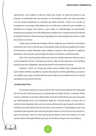 15
significativos, mas enaltece a ideia de meios que mudem as ideias dos alunos e que
busquem a modificação das suas atitudes na comunidade escolar, que estes aprendam
viver de maneira equilibrada no ambiente que estão inseridos. Xavier e Luz (2016), ao
investigarem as principais dificuldades que os professores enfrentam para trabalhar as
disciplinas em espaços não formais o que auxilia na materialização do aprendizado,
levantaram as questões como dificuldade para se deslocar por razões burocráticas, falta de
condições financeiras, falta de tempo, disposição para a alimentação dos alunos e a falta
de inclusão no currículo.
Costa (2020) ressalta que há alguns fatores negativos que interferem em projetos
ambientais, tais como, o fato de que muitos destes estão restritos principalmente a datas
comemorativas, sendo efetuadas ações isoladas e pontuais, não atingindo os objetivos
esperados e não motivam a participação de todos os envolvidos no âmbito escolar.
Bonn et al. (2020) quando analisou jornais de circulação regional e observou que o
cunho ambiental não tem a atenção que deveria, além de não apresentar uma temática
específica para ser trabalhado, não apresentando continuidade nas notícias.
Portanto, a EA é um campo que ainda merece receber maior atenção tanto da
comunidade científica e acadêmica, quanto dos docentes da Educação Básica, pois este é
um trabalho que exige o envolvimento de várias esferas da sociedade tanto por meio da
educação formal, quanto informal.
Considerações finais
Os processos educativos que acontecem por meio da educação formal e educação
não formal são fundamentais para a compreensão da relação homem x natureza. Desta
maneira, entender os conceitos relacionados à EA são fundamentais para que esta possa
ser implementada como uma importante aliada do currículo escolar, na busca de um
conhecimento integrado, bem como em outras esferas sociais que busquem sensibilizar o
indivíduo acerca da melhoria do convívio com o meio ambiente. Tal abordagem é de suma
importância para garantir que as futuras gerações possam usufruir dos recursos naturais e,
para isso acontecer, deve-se iniciar este processo desde a mais tenra idade ou no meio
escolar, desde a Educação Infantil, para que os indivíduos cresçam com bons hábitos.
 