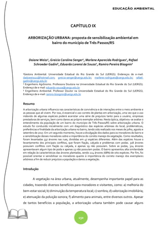 150
CAPÍTULO IX
ARBORIZAÇÃO URBANA: proposta de sensibilização ambiental em
bairro do município de Três Passos/RS
Daiane Weiss1
, Greicia Carolina Senger1
, Marlene Aparecida Rodrigues1
, Rafael
Schroeder Gadini1
, Eduardo Lorensi de Souza2
, Ramiro Pereira Bisognin2
¹Gestora Ambiental. Universidade Estadual do Rio Grande do Sul (UERGS). Endereços de e-mail:
dadyweiss21@hotmail.com; greicia-senger@uergs.edu.br; marlene-rodrigues@uergs.edu.br; rafael-
gadini@uergs.edu.br
² Engenheiro Agrônomo. Professora Doutora na Universidade Estadual do Rio Grande do Sul (UERGS).
Endereço de e-mail: eduardo-souza@uergs.edu.br
² Engenheiro Ambiental. Professor Doutor na Universidade Estadual do Rio Grande do Sul (UERGS).
Endereço de e-mail: ramiro-bisognin@uergs.edu.br
Resumo
A arborização urbana influencia nas características de convivência e de interações entre o meio ambiente e
as pessoas que ali vivem. Por isso, é essencial o uso correto de plantas em arborização, uma vez que o uso
indevido de algumas espécies poderá acarretar uma série de prejuízos tanto para o usuário, empresas
prestadoras de serviços, bem como danos ao próprio exemplar arbóreo. Nesta óptica, objetivou-se avaliar o
entendimento da população de um bairro do município de Três Passos/RS sobre arborização urbana. O
estudo foi conduzido inicialmente com um diagnóstico das espécies arbóreas do local, problemáticas,
preferências e finalidade da arborização urbana no bairro, tendo sido realizado nos meses de julho, agosto e
setembro de 2017. Em um segundo momento, houve a divulgação dos dados para os moradores do bairro e
a sensibilização desses moradores sobre a importância do correto manejo da vegetação. Como resultados,
foram levantadas 337 árvores nas ruas, divididas em 47 espécies diferentes. Além das espécies houve o
levantamento dos principais conflitos, que foram fiação, calçada e problemas com podas. 318 árvores
possuíam conflitos com fiação ou calçada, e apenas 19 não possuíam. Sobre as podas, 324 árvores
apresentavam algum tipo de poda e apenas 13 não possuíam podas. O bairro apresentou alta similaridade
em relação às características das árvores plantadas, sendo 224 árvores (68%) de oito espécies. Por fim, foi
possível orientar e sensibilizar os moradores quanto à importância do correto manejo dos exemplares
arbóreos a fim de reduzir prejuízos a população e danos a vegetação.
Introdução
A vegetação na área urbana, atualmente, desempenha importante papel para as
cidades, trazendo diversos benefícios para moradores e visitantes, como: a) melhoria do
bem-estar social; b) diminuição da temperatura local; c) sombra; d) valorização imobiliária;
e) atenuação da poluição sonora; f) alimento para animais, entre diversos outros. Apesar
de tantos benefícios a população, a arborização urbana também pode causar alguns
 