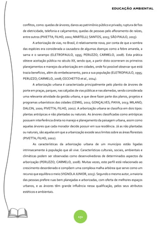 151
conflitos, como: quedas de árvores; danos ao patrimônio público e privado; ruptura de fios
de eletricidade, telefonia e calçamentos; quedas de pessoas pelo afloramento de raízes,
entre outros (PIVETTA; FILHO, 2002; MARTELLI; SANTOS, 2015; SÃO PAULO, 2015).
A arborização de vias, no Brasil, é relativamente nova, por conta de que a sombra
das espécies era considerada a causadora de algumas doenças como a febre amarela, a
sarna e o sarampo (ELETROPAULO, 1995; PERUZZO; CARMELO, 2008). Esta prática
obteve aceitação pública no século XX, sendo que, a partir disto ocorreram os primeiros
planejamentos e manejos da arborização em cidades, onde foi possível observar que está
trazia benefícios, além do embelezamento, para a sua população (ELETROPAULO, 1995;
PERUZZO; CARMELO, 2008; CECCHETTO et al., 2014).
A arborização urbana é caracterizada principalmente pelo plantio de árvores de
porte em praças, parques, nas calçadas de vias públicas e nas alamedas, sendo considerada
uma relevante atividade da gestão urbana, e que deve fazer parte dos planos, projetos e
programas urbanísticos das cidades (CEMIG, 2011; GONÇALVES; PAIVA, 2013; MILANO;
DALCIN, 2000; PIVETTA; FILHO, 2002). A arborização urbana se classifica em dois tipos:
plantas antrópicas e não plantadas ou naturais. As árvores classificadas como antrópicas
possuem interferência direta no manejo e planejamento da paisagem urbana, assim como
aquelas árvores que cada morador decide possuir em sua residência. Já as não plantadas
ou naturais, são aquelas em que a urbanização excede seus limites sobre as áreas florestais
(PIVETTA; FILHO, 2002).
As características da arborização urbana de um município estão ligadas
intrinsecamente à população que ali vive. Características culturais, sociais, ambientais e
climáticas podem ser observadas como desenvolvedoras de determinados aspectos da
arborização (PERUZZO; CARMELO, 2008). Muitas vezes, este perfil está relacionado ao
crescimento desordenado e compõem uma complexa malha arbórea que serve como um
recurso que equilibra o meio (VIGNOLA JUNIOR, 2015). Segundoo mesmo autor, amaioria
das pessoas prefere ruas bem planejadas e arborizadas, com oferta de melhores espaços
urbanos, e as árvores têm grande influência nessa qualificação, pelos seus atributos
estéticos e ambientais.
 