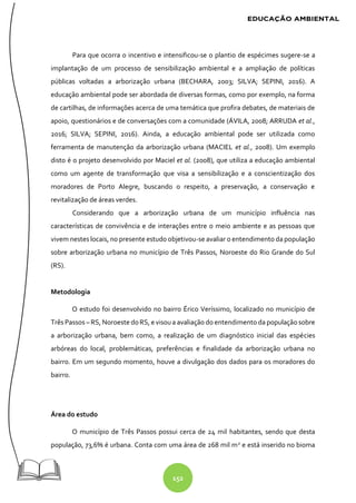 152
Para que ocorra o incentivo e intensificou-se o plantio de espécimes sugere-se a
implantação de um processo de sensibilização ambiental e a ampliação de políticas
públicas voltadas a arborização urbana (BECHARA, 2003; SILVA; SEPINI, 2016). A
educação ambiental pode ser abordada de diversas formas, como por exemplo, na forma
de cartilhas, de informações acerca de uma temática que profira debates, de materiais de
apoio, questionários e de conversações com a comunidade (ÁVILA, 2008; ARRUDA et al.,
2016; SILVA; SEPINI, 2016). Ainda, a educação ambiental pode ser utilizada como
ferramenta de manutenção da arborização urbana (MACIEL et al., 2008). Um exemplo
disto é o projeto desenvolvido por Maciel et al. (2008), que utiliza a educação ambiental
como um agente de transformação que visa a sensibilização e a conscientização dos
moradores de Porto Alegre, buscando o respeito, a preservação, a conservação e
revitalização de áreas verdes.
Considerando que a arborização urbana de um município influência nas
características de convivência e de interações entre o meio ambiente e as pessoas que
vivem nestes locais, no presente estudo objetivou-se avaliar o entendimento da população
sobre arborização urbana no município de Três Passos, Noroeste do Rio Grande do Sul
(RS).
Metodologia
O estudo foi desenvolvido no bairro Érico Veríssimo, localizado no município de
Três Passos – RS, Noroeste doRS, e visoua avaliação do entendimento da população sobre
a arborização urbana, bem como, a realização de um diagnóstico inicial das espécies
arbóreas do local, problemáticas, preferências e finalidade da arborização urbana no
bairro. Em um segundo momento, houve a divulgação dos dados para os moradores do
bairro.
Área do estudo
O município de Três Passos possui cerca de 24 mil habitantes, sendo que desta
população, 73,6% é urbana. Conta com uma área de 268 mil m2
e está inserido no bioma
 