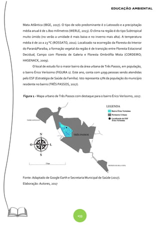 153
Mata Atlântica (IBGE, 2017). O tipo de solo predominante é o Latossolo e a precipitação
média anual é de 1.800 milímetros (WERLE, 2013). O clima na região é do tipo Subtropical
muito úmido (no verão a umidade é mais baixa e no inverno mais alta). A temperatura
média é de 20 a 23 °C (ROSSATO, 2011). Localizado na ecorregião da Floresta do Interior
do Paraná/Paraíba, a formação vegetal da região é de transição entre Floresta Estacional
Decidual, Campo com Floresta de Galeria e Floresta Ombrófila Mista (CORDEIRO;
HASENACK, 2009).
O local de estudo foi o maior bairro da área urbana de Três Passos, em população,
o bairro Érico Veríssimo (FIGURA 1). Este ano, conta com 4099 pessoas sendo atendidas
pelo ESF (Estratégia de Saúde da Família). Isto representa 17% da população do município
residente no bairro (TRÊS PASSOS, 2017).
Figura 1 - Mapa urbano de Três Passos com destaque para o bairro Érico Veríssimo, 2017.
Fonte: Adaptado de Google Earth e Secretaria Municipal de Saúde (2017).
Elaboração: Autores, 2017
 