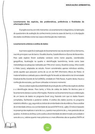 154
Levantamento das espécies, das problemáticas, preferências e finalidades da
arborização urbana
O projeto ocorreu em três momentos: a) Levantamento e diagnóstico; b) Aplicação
do questionário de avaliação do conhecimento (visita às casas do bairro); e c) divulgação
dos dados recolhidos (visita nas casas e distribuição dos materiais).
Levantamento arbóreo e análise de dados
A primeira ação foi à realização do levantamento nas vias do bairro Érico Veríssimo,
nas três principais ruas do bairro: Osvaldo Aranha, Castelo Branco e Quinze de Novembro.
Para cada espécie foram avaliadas variáveis como nome popular, coordenadas
geográficas, localização na quadra e identificação taxonômica, tendo como base
metodológica as pesquisas realizadas por Filho et al. (2002), Quadros (2005), Silva (2006)
e Vilela (2007), adaptadas ao estudo. Foram considerados apenas indivíduos adultos,
sendo aqueles que possuíam acima de 20 cm de PAP (Perímetro Altura do Peito). O
material botânico coletado para a identificação foi levado ao laboratório da Universidade
Estadual do Rio Grande do Sul (UERGS), Unidade em Três Passos. A partir deste, houve a
confecção de exsicatas, que foram utilizadas no terceiro momento.
Houve aobservaçãodaprobabilidadede produçãode conflitosdas espécies adultas
e a identificação dessas. Para tanto, a ficha de coleta de dados foi decisiva para o
levantamento destas e outras informações. Posterior ao levantamento houve a elaboração
de um banco de dados no programa Excel 2013, fazendo com que os dados fossem
compilados, facilitando a posterior análise. A análise dos dados ocorreu no programa
estatísticoMultiv v.355, seguindoos índicesdesimilaridadee deabundância. Para a análise
desimilaridadeutilizou-se a similaridade deJaccard (FAITH et al., 1987). O índice é baseado
na presença das espécies e varia de 0 a 1, quanto mais próximo de 1, mais parecida são as
quadras. A distância de Bray-curtis avalia a dissimilaridade de determinada comunidade e
varia de 0 a 1, valores quanto mais próximos a 1 mais diferentes são as quadras (FAITH et
 