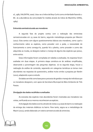 155
al., 1987; VALENTIN, 2000). Usou-se o índice de Bray-Curtis como similaridade fazendo 1-
BC. Já a abundância da comunidade foi medida através do índice de MacArthur (KING,
1964).
Entrevista semiestruturada aos moradores
A segunda fase do projeto contou com a realização das entrevistas
semiestruturadas em 25 casas do bairro, seguindo metodologia proposta por Manzini
(2012). Esta contou com alguns questionamentos básicos aos moradores, como: qual o
conhecimento sobre as espécies, como proceder com a poda, a necessidade do
licenciamento e como consegui-lo, quando há o plantio, como proceder e como são
adquiridas as mudas, se desejaria realizar o manejo de alguma das espécies que possui,
entre outros.
Estas informações foram compiladas em tabelas e analisadas. As respostas foram
avaliadas em duas etapas. A primeira etapa constituiu-se de análises simplificadas,
observando a porcentagem das perguntas objetivas. Já na segunda etapa, houve a
realização da análise de conteúdo, separando em categorias temáticas os temas mais
abundantes nas respostas do questionário, análise muito similar a proposta por Bardin
(2011), adaptando-a para o estudo.
Os dados servirão como base para o processo de gestão e manejo de indivíduos que
os moradores desejarem, com apoio da Secretaria Municipal do Meio Ambiente de Três
Passos.
Divulgação dos dados recolhidos e analisados
As exsicatas das espécies mais abundantes foram mostradas aos moradores nas
visitas, verificando se os mesmos reconheciam as espécies.
A divulgação dos dados ocorreu através de visitas a 25 casas do bairro e a realização
da entrega dos materiais didáticos no bairro. Para tanto, seguiu-se a metodologia de
Mazini (2012), sendo elaborado um roteiro semiestruturado de entrevista.
 