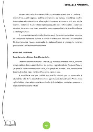 156
Houve a elaboração de materiais didáticos, entre eles: a) exsicatas; b) cartilha e; c)
informativos. A elaboração da cartilha com temática de manejo, importância e outras
informações relevantes sobre a arborização foi uma das ferramentas utilizadas. Ainda,
ocorreu a elaboração de uma lista de espécies adequadas para a arborização e a elaboração
deoutrasferramentasque foram necessáriaspara oprocessodeeducaçãoambiental sobre
a arborização urbana.
A entrega dos materiais produzidos ocorreu de forma concomitante ao momento
de fala com os moradores, durante as visitas ou distribuídos no bairro Érico Veríssimo.
Nestes momentos, houve a explanação dos dados coletados, a entrega dos materiais
produzidos e a entrevista semiestruturada.
Resultados e discussão
Levantamento arbóreo e da análise de dados
Observou-se uma abundância total de 337 indivíduos arbóreos adultos, divididos
em 47 espécies. Destes, 210 indivíduos são exóticos e 127 são nativos. Ainda, verificou-se
36 gêneros, sendo os mais comuns: Ficus, com 3 espécies; Psidium, Citrus, Cinnamomum,
Eugenia, Grevillea, Inga e Handroanthus, com 2 espécies cada.
A abundância total por Unidade Amostral foi dividida por rua amostrada. A
abundância total da rua Castelo Branco foi de 99 indivíduos, da rua Osvaldo Aranha foi de
158 indivíduos e da rua Quinze de Novembro foi de 80 indivíduos. A tabela 1 apresenta as
espécies encontradas no estudo.
 