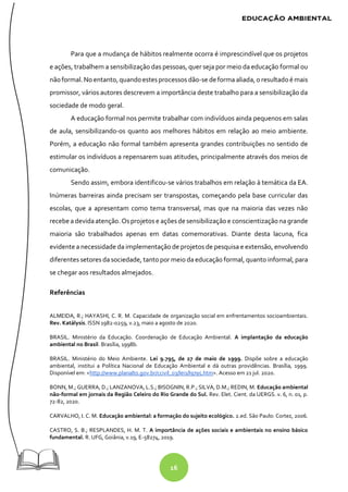 16
Para que a mudança de hábitos realmente ocorra é imprescindível que os projetos
e ações, trabalhem a sensibilização das pessoas, quer seja por meio da educação formal ou
não formal. Noentanto, quandoestesprocessos dão-se deforma aliada, o resultadoé mais
promissor, vários autores descrevem a importância deste trabalho para a sensibilização da
sociedade de modo geral.
A educação formal nos permite trabalhar com indivíduos ainda pequenos em salas
de aula, sensibilizando-os quanto aos melhores hábitos em relação ao meio ambiente.
Porém, a educação não formal também apresenta grandes contribuições no sentido de
estimular os indivíduos a repensarem suas atitudes, principalmente através dos meios de
comunicação.
Sendo assim, embora identificou-se vários trabalhos em relação à temática da EA.
Inúmeras barreiras ainda precisam ser transpostas, começando pela base curricular das
escolas, que a apresentam como tema transversal, mas que na maioria das vezes não
recebe a devidaatenção. Osprojetos e açõesdesensibilizaçãoe conscientizaçãona grande
maioria são trabalhados apenas em datas comemorativas. Diante desta lacuna, fica
evidente a necessidade da implementação de projetos de pesquisa e extensão, envolvendo
diferentes setores da sociedade, tanto por meio da educação formal, quanto informal, para
se chegar aos resultados almejados.
Referências
ALMEIDA, R.; HAYASHI, C. R. M. Capacidade de organização social em enfrentamentos socioambientais.
Rev. Katálysis. ISSN 1982-0259, v.23, maio a agosto de 2020.
BRASIL. Ministério da Educação. Coordenação de Educação Ambiental. A implantação da educação
ambiental no Brasil. Brasília, 1998b.
BRASIL. Ministério do Meio Ambiente. Lei 9.795, de 27 de maio de 1999. Dispõe sobre a educação
ambiental, institui a Política Nacional de Educação Ambiental e dá outras providências. Brasília, 1999.
Disponível em: <http://www.planalto.gov.br/ccivil_03/leis/l9795.htm>. Acesso em 21 jul. 2020.
BONN, M.; GUERRA, D.; LANZANOVA, L.S.; BISOGNIN, R.P.; SILVA, D.M.; REDIN, M. Educação ambiental
não-formal em jornais da Região Celeiro do Rio Grande do Sul. Rev. Elet. Cient. da UERGS. v. 6, n. 01, p.
72-82, 2020.
CARVALHO, I. C. M. Educação ambiental: a formação do sujeito ecológico. 2.ed. São Paulo: Cortez, 2006.
CASTRO, S. B.; RESPLANDES, H. M. T. A importância de ações sociais e ambientais no ensino básico
fundamental. R. UFG, Goiânia, v.19, E-58274, 2019.
 